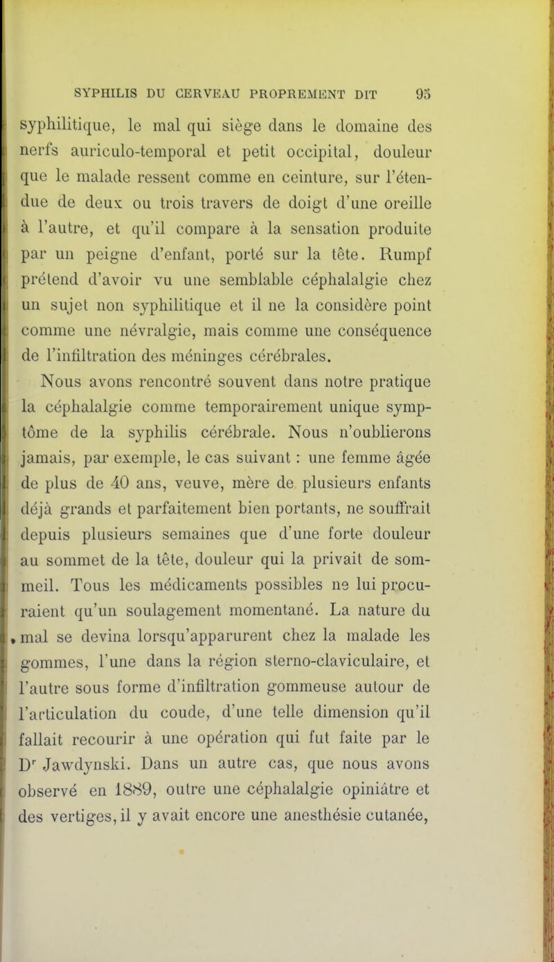 syphilitique, le mal qui siège dans le domaine des nerfs auriculo-temporal et petit occipital, douleur que le malade ressent comme en ceinture, sur l'éten- due de deux ou trois travers de doigt d'une oreille à l'autre, et qu'il compare à la sensation produite par un peigne d'enfant, porté sur la tête. Rumpf prétend d'avoir vu une semblable céphalalgie chez un sujet non syphilitique et il ne la considère point comme une névralgie, mais comme une conséquence de l'infiltration des méninges cérébrales. Nous avons rencontré souvent dans notre pratique la céphalalgie comme temporairement unique symp- tôme de la syphilis cérébrale. Nous n'oublierons jamais, pai' exemple, le cas suivant : une femme âgée de plus de 40 ans, veuve, mère de plusieurs enfants déjà grands et parfaitement bien portants, ne souffrait depuis plusieurs semaines que d'une forte douleur au sommet de la tête, douleur qui la privait de som- meil. Tous les médicaments possibles ne lui procu- raient qu'un soulagement momentané. La nature du » mal se devina lorsqu'apparurent chez la malade les gommes, l'une dans la région sterno-claviculaire, et l'autre sous forme d'infiltration gommeuse autour de l'articulation du coude, d'une telle dimension qu'il fallait recourir à une opération qui fut faite par le D' Jawdynski. Dans un autre cas, que nous avons observé en 1889, outre une céphalalgie opiniâtre et des vertiges, il y avait encore une ancsthésie cutanée,