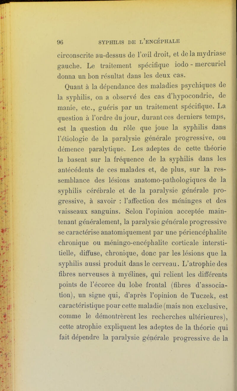 circonscrite au-dessus de l'oeil droit, et delàmjdriase gauche. Le traitement spécifique iodo - mercuriel donna un bon résultat dans les deux cas. Quant à la dépendance des maladies psychiques de la syphilis, on a observé des cas d'hypocondrie, de manie, etc., guéris par un traitement spécifique. La question à l'ordre du jour, durant ces derniers temps, est la question du rôle que joue la syphilis dans l'étiologie de la paralysie générale progressive, ou démence paralytique. Les adeptes de cette théorie la basent sur la fréquence de la syphilis dans les antécédents de ces malades et, de plus, sur la res- semblance des lésions anatomo-pathologiques de la syphilis cérébrale et de la paralysie générale pro- gressive, à savoir : l'affection des méninges et des vaisseaux sanguins. Selon l'opinion acceptée main- tenant généralement, la paralysie générale progressive se caractérise anatomiquement par une périencéphalile chronique ou méningo-encéphalite corticale intersti- tielle, diffuse, chronique, donc par les lésions que la syphilis aussi produit dans le cerveau. L'atrophie des fibres nerveuses à myélines, qui relient les différents points de l'écorce du lobe frontal {fibres d'associa- tion), un signe qui, d'après l'opinion de Tuczek, est caractéristique pour cette maladie (mais non exclusive, comme le démontrèrent les recherches ultérieures), cette atrophie expliquent les adeptes de la théorie qui fait dépendre la paralysie générale progressive de la