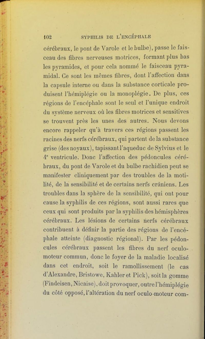cérébraux, le pont de Varole et le bulbe), passe le fais- ceau des fibres nerveuses motrices, formant plus bas les pyramides, et pour cela nommé le faisceau pyra- midal. Ce sont les mêmes fibres, dont l'affection dans la capsule interne ou dans la substance corticale pro- duisent l'hémiplégie ou la monoplégie. De plus, ces régions de l'encéphale sont le seul et l'unique endroit du système nerveux où les fibres motrices et sensitives se trouvent près les unes des autres. Nous devons encore rappeler qu'à travers ces régions passent les racines des nerfs cérébraux, qui partent de la substance grise (des noyaux), tapissant l'aqueduc de Sylvius et le 4 ventricule. Donc l'atFection des pédoncules céré- braux, du pont de Varole et du bulbe rachidien peut se manifester cliniquement par des troubles de la moti- lité, de la sensibilité et de certains nerfs crâniens. Les troubles dans la sphère de la sensibilité, qui ont pour cause la syphilis de ces régions, sont aussi rares que ceux qui sont produits par la syphilis des hémisphères cérébraux. Les lésions de certains nerfs cérébraux contribuent à définir la partie des régions de l'encé- phale atteinte (diagnostic régional). Par les pédon- cules cérébraux passent les fibres du nerf oculo- moteur commun, donc le foyer de la maladie localisé dans cet endroit, soit le ramollissement (le cas d'Alexandre, Bristowe, Kahleret Pick), soit la gomme (Findeisen,Nicaise), doit provoquer, outre l'hémiplégie du côté opposé, Taltération du nerf oculo-moteur corn-