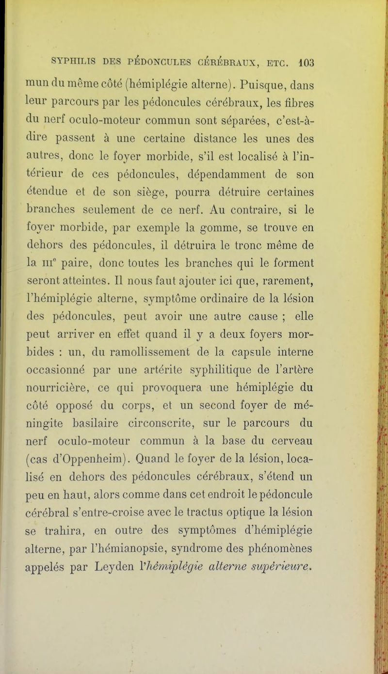 mun du même côté (hémiplégie alterne). Puisque, dans leur parcours par les pédoncules cérébraux, les fibres du nerf oculo-moteur commun sont séparées, c'est-à- dire passent à une certaine distance les unes des autres, donc le foyer morbide, s'il est localisé à l'in- térieur de ces pédoncules, dépendamment de son étendue et de son siège, pourra détruire certaines branches seulement de ce nerf. Au contraire, si le foyer morbide, par exemple la gomme, se trouve en dehors des pédoncules, il détruira le tronc même de la iif paire, donc toutes les branches qui le forment seront atteintes. Il nous faut ajouter ici que, rarement, l'hémiplégie alterne, symptôme ordinaire de la lésion des pédoncules, peut avoir une autre cause ; elle peut arriver en effet quand il y a deux foyers mor- bides : un, du ramollissement de la capsule interne occasionné par une artérite syphilitique de l'artère nourricière, ce qui provoquera une hémiplégie du côté opposé du corps, et un second foyer de mé- ningite basilaire circonscrite, sur le parcours du nerf oculo-moteur commun à la base du cerveau (cas d'Oppenheim). Quand le foyer de la lésion, loca- lisé en dehors des pédoncules cérébraux, s'étend un peu en haut, alors comme dans cet endroit le pédoncule cérébral s'entre-croise avec le tractus optique la lésion se trahira, en outre des symptômes d'hémiplégie alterne, par l'hémianopsie, syndrome des phénomènes appelés par Leyden Vhémiplégie alterne supérieure.