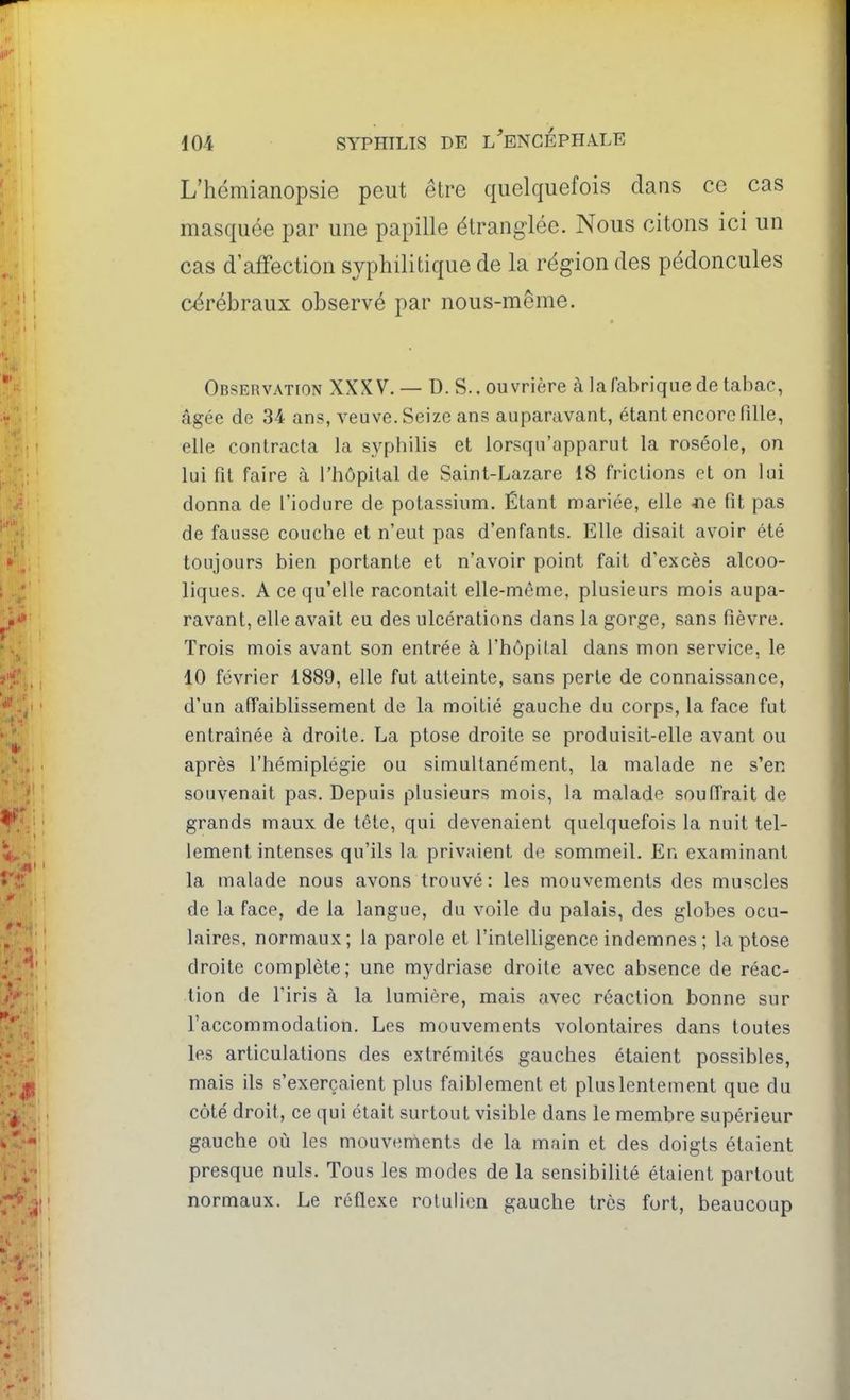 L'hémianopsie peut être quelquefois dans ce cas masquée par une papille étranglée. Nous citons ici un cas d'affection syphilitique de la région des pédoncules cérébraux observé par nous-même. Observation XXXV. — D. S., ouvrière à la fabrique de tabac, âgée de 34 ans, veuve. Seize an;? auparavant, étant encore fille, elle contracta la syphilis et lorsqu'apparut la roséole, on lui fit faire à l'hôpital de Saint-Lazare 18 frictions et on lui donna de l'iodure de potassium. Étant mariée, elle Jie fit pas de fausse couche et n'eut pas d'enfants. Elle disait avoir été toujours bien portante et n'avoir point fait d'excès alcoo- liques. A ce qu'elle racontait elle-même, plusieurs mois aupa- ravant, elle avait eu des ulcérations dans la gorge, sans fièvre. Trois mois avant son entrée à l'hôpil.al dans mon service, le 10 février 1889, elle fut atteinte, sans perte de connaissance, d'un affaiblissement de la moitié gauche du corps, la face fut entraînée à droite. La ptôse droite se produisit-elle avant ou après l'hémiplégie ou simultanément, la malade ne s'en souvenait pas. Depuis plusieurs mois, la malade souffrait de grands maux de tête, qui devenaient quelquefois la nuit tel- lement intenses qu'ils la privaient de sommeil. En examinant la malade nous avons trouvé : les mouvements des muscles de la face, de la langue, du voile du palais, des globes ocu- laires, normaux; la parole et l'inteUigence indemnes ; la ptôse droite complète; une mydriase droite avec absence de réac- tion de l'iris à la lumière, mais avec réaction bonne sur l'accommodation. Les mouvements volontaires dans toutes les articulations des extrémités gauches étaient possibles, mais ils s'exerçaient plus faiblement et plus lentement que du côté droit, ce qui était surtout visible dans le membre supérieur gauche où les mouvements de la main et des doigts étaient presque nuls. Tous les modes de la sensibilité étaient partout normaux. Le réflexe rolulien gauche très fort, beaucoup