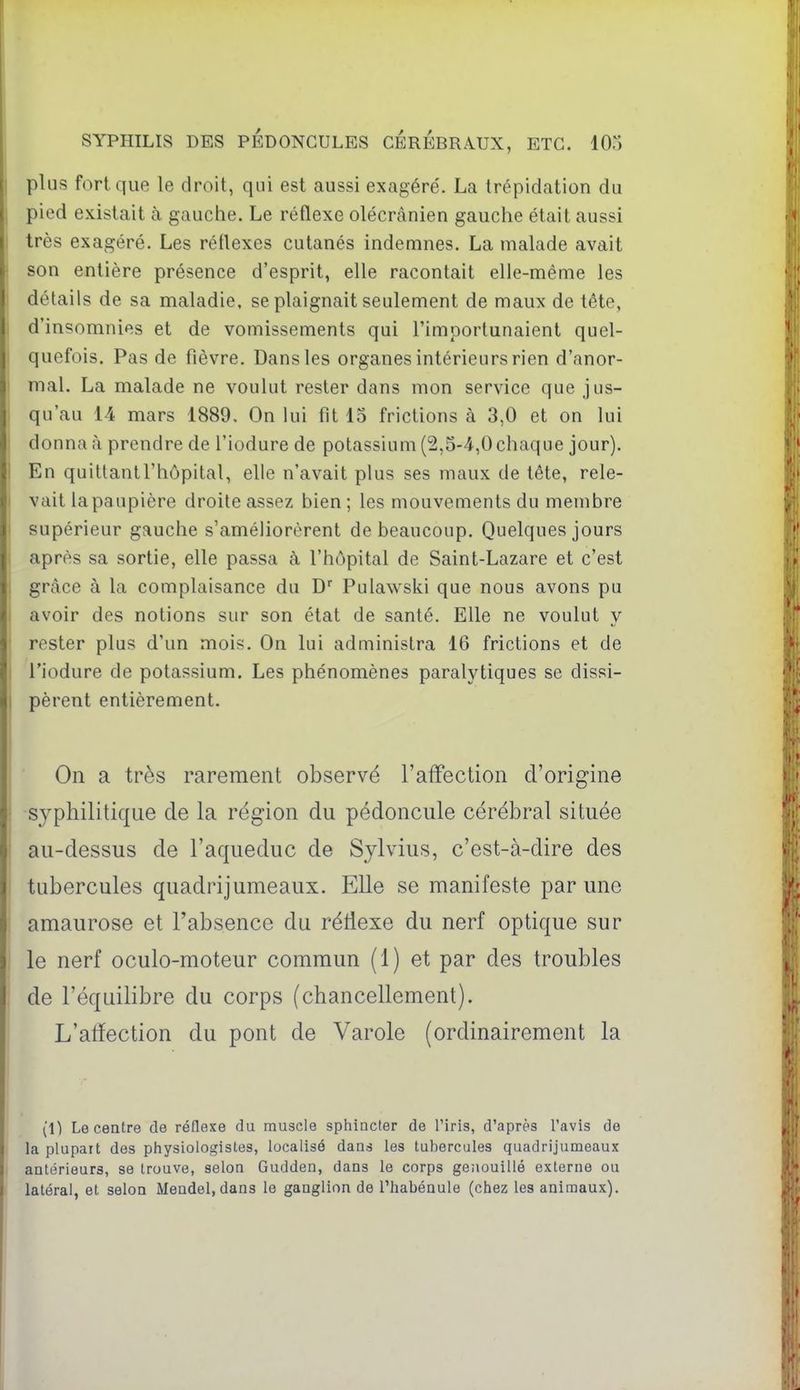 plus fort que le droit, qui est aussi exagère'. La trépidation du pied existait à gauche. Le réflexe olécrânien gauche était aussi très exagéré. Les réflexes cutanés indemnes. La malade avait son entière présence d'esprit, elle racontait elle-même les détails de sa maladie, se plaignait seulement de maux de tète, d'insomnies et de vomissements qui l'importunaient quel- quefois. Pas de fièvre. Dans les organes intérieurs rien d'anor- mal. La malade ne voulut rester dans mon service que jus- qu'au 14 mars 1889. On lui fit 15 frictions à 3,0 et on lui donna à prendre de l'iodure de potassium (2,5-4,0 chaque jour). En quitlantl'hôpital, elle n'avait plus ses maux de tête, rele- vait la paupière droite assez bien ; les mouvements du membre supérieur gauche s'améliorèrent de beaucoup. Quelques jours après sa sortie, elle passa à l'hôpital de Saint-Lazare et c'est grâce à la complaisance du D'' Pulawski que nous avons pu avoir des notions sur son état de santé. Elle ne voulut y rester plus d'un mois. On lui administra 16 frictions et de l'iodure de potassium. Les phénomènes paralytiques se dissi- pèrent entièrement. On a très rarement observé l'affection d'origine syphilitique de la région du pédoncule cérébral située au-dessus de l'aqueduc de Sylvius, c'est-à-dire des tubercules quadrijumeaux. Elle se manifeste par une amaurose et l'absence du rétlexe du nerf optique sur le nerf oculo-moteur commun (1) et par des troubles de l'équilibre du corps (chancellement). L'atïection du pont de Varole (ordinairement la (t) Le centre de réflexe du muscle sphincter de Tiris, d'après Tavis de la plupart des physiologistes, localisé dans les tubercules quadrijumeaux antérieurs, se trouve, selon Gudden, dans le corps ge;iouillé externe ou latéral, et selon Mendel, dans le ganglion de l'habénule (chez les animaux).