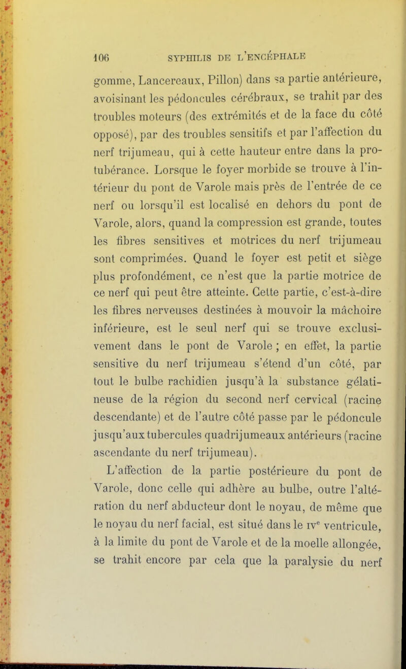 gomme, Lancereaux, Pillon) dans sa partie antérieure, avoisinant les pédoncules cérébraux, se trahit par des troubles moteurs (des extrémités et de la face du côté opposé), par des troubles sensitifs et par l'affection du nerf trijumeau, qui à cette hauteur entre dans la pro- tubérance. Lorsque le foyer morbide se trouve à l'in- térieur du pont de Varole mais près de l'entrée de ce nerf ou lorsqu'il est localisé en dehors du pont de Varole, alors, quand la compression est grande, toutes les fibres sensitives et motrices du nerf trijumeau sont comprimées. Quand le foyer est petit et siège plus profondément, ce n'est que la partie motrice de ce nerf qui peut être atteinte. Celte partie, c'est-à-dire les fibres nerveuses destinées à mouvoir la mâchoire inférieure, est le seul nerf qui se trouve exclusi- vement dans le pont de Varole ; en effet, la partie sensitive du nerf trijumeau s'étend d'un côté, par tout le bulbe rachidien jusqu'à la substance gélati- neuse de la région du second nerf cervical (racine descendante) et de l'autre côté passe par le pédoncule jusqu'aux tubercules quadrijumeaux antérieurs (racine ascendante du nerf trijumeau). L'affection de la partie postérieure du pont de Varole, donc celle qui adhère au bulbe, outre l'alté- ration du nerf abducteur dont le noyau, de même que le noyau du nerf facial, est situé dans le iv^ ventricule, à la limite du pont de Varole et de la moelle allongée, se trahit encore par cela que la paralysie du nerf