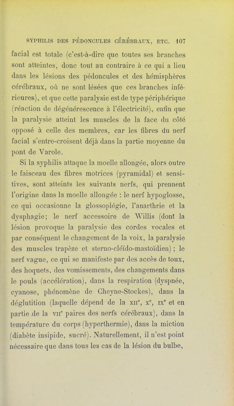 facial est totale (c'est-à-dire que toutes ses branches sont atteintes, donc tout au contraire à ce qui a lieu dans les lésions des pédoncules et des hémisphères cérébraux, où ne sont lésées que ces branches infé- rieures), et que cette paralysie est de type périphérique (réaction de dégénérescence à l'électricité), enfin que la paralysie atteint les muscles de la face du côté opposé à celle des membres, car les fibres du nerf facial s'entre-croisent déjà dans la partie moyenne du pont de Varole. Si la syphilis attaque la moelle allongée, alors outre le faisceau des fibres motrices (pyramidal) et sensi- tives, sont atteints les suivants nerfs, qui prennent l'origine dans la moelle allongée : le nerf hypoglosse, ce qui occasionne la glossoplégie, l'anarthrie et la dysphagie; le nerf accessoire de Willis (dont la lésion provoque la paralysie des cordes vocales et par conséquent le changement de la voix, la paralysie des muscles trapèze et sterno-cléïdo-mastoïdien) ; le nerf vague, ce qui se manifeste par des accès de toux, des hoquets, des vomissements, des changements dans le pouls (accélération), dans la respiration (dyspnée, cyanose, phénomène de Gheyne-Stockes), dans la déglutition (laquelle dépend de la xif, x% ix^ et en partie de la vif paires des nerfs cérébraux), dans la température du corps (hyperthermie), dans la miction (diabète insipide, sucré). Naturellement, il n'est point nécessaire que dans tous les cas de la lésion du bulbe,