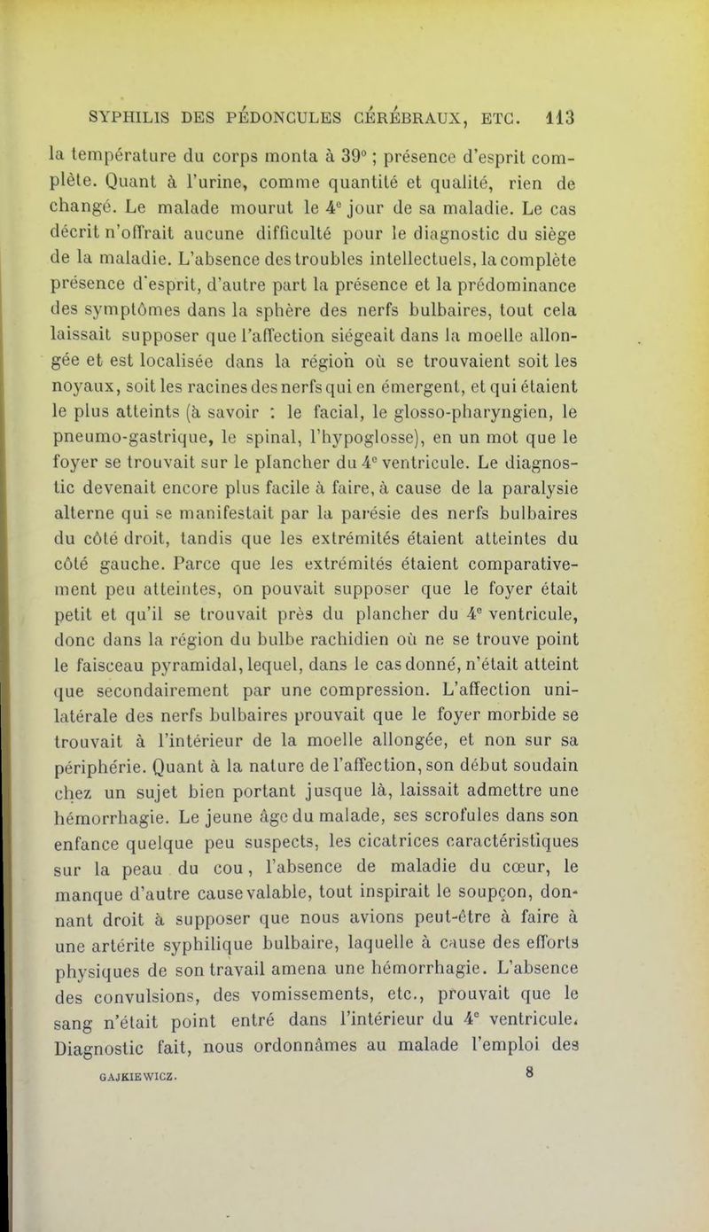 la température du corps monta à 39° ; présence d'esprit com- plète. Quant à l'urine, comme quantité et qualité, rien de changé. Le malade mourut le 4® jour de sa maladie. Le cas décrit n'ofTrait aucune difficulté pour le diagnostic du siège de la maladie. L'absence des troubles intellectuels, la complète présence d'esprit, d'autre part la présence et la prédominance des symptômes dans la sphère des nerfs bulbaires, tout cela laissait supposer que l'affection siégeait dans la moelle allon- gée et est localisée dans la régioh où se trouvaient soit les noyaux, soit les racines des nerfs qui en émergent, et qui étaient le plus atteints (à savoir : le facial, le glosso-pharyngien, le pneumo-gastrique, le spinal, l'hypoglosse), en un mot que le foyer se trouvait sur le plancher du 4 ventricule. Le diagnos- tic devenait encore plus facile à faire, à cause de la paralysie alterne qui se manifestait par la parésie des nerfs bulbaires du côté droit, tandis que les extrémités étaient atteintes du côté gauche. Parce que les extrémités étaient comparative- ment peu atteintes, on pouvait supposer que le foyer était petit et qu'il se trouvait près du plancher du A° ventricule, donc dans la région du bulbe rachidien où ne se trouve point le faisceau pyramidal, lequel, dans le cas donné, n'était atteint que secondairement par une compression. L'affection uni- latérale des nerfs bulbaires prouvait que le foyer morbide se trouvait à l'intérieur de la moelle allongée, et non sur sa périphérie. Quant à la nature de l'affection, son début soudain chez un sujet bien portant jusque là, laissait admettre une hémorrhagie. Le jeune âge du malade, ses scrofules dans son enfance quelque peu suspects, les cicatrices caractéristiques sur la peau du cou, l'absence de maladie du cœur, le manque d'autre cause valable, tout inspirait le soupçon, don- nant droit à supposer que nous avions peut-être à faire à une artérite syphiUque bulbaire, laquelle à cause des efforts physiques de son travail amena une hémorrhagie. L'absence des convulsions, des vomissements, etc., prouvait que le sang n'était point entré dans l'intérieur du 4° ventricule. Diagnostic fait, nous ordonnâmes au malade l'emploi des GAJKIEWICZ. 8