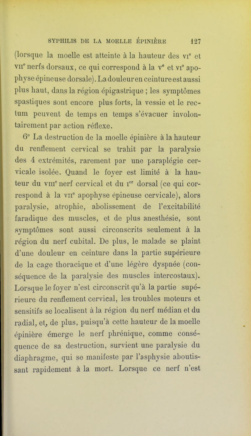 (lorsque la moelle est atteirile à la hauteur des vi et vii^ nerfs dorsaux, ce qui correspond à la v' et vi apo- physe épineuse dorsale). La douleur en ceinture est aussi plus haut, dans la région épigastrique ; les symptômes spastiques sont encore plus forts, la vessie et le rec- tum peuvent de temps en temps s'évacuer involon- tairement par action rétlexe. 6° La destruction de la moelle épinière à la hauteur du renflement cervical se trahit par la paralysie des 4 extrémités, rarement par une paraplégie cer- vicale isolée. Quand le foyer est limité à la hau- teur du viif nerf cervical et du dorsal (ce qui cor- respond à la vif apophyse épineuse cervicale), alors paralysie, atrophie, abolissement de l'excitabilité faradique des muscles, et de plus anesthésie, sont symptômes sont aussi circonscrits seulement à la région du nerf cubital. De plus, le malade se plaint d'une douleur en ceinture dans la partie supérieure de la cage thoracique et d'une légère dyspnée (con- séquence de la paralysie des muscles intercostaux). Lorsque le foyer n'est circonscrit qu'à la partie supé- rieure du renflement cervical, les troubles moteurs et sensilifs se localisent à la région du nerf médian et du radial, et^ de plus, puisqu'à cette hauteur de la moelle épinière émerge le nerf phrénique, comme consé- quence de sa destruction, survient une paralysie du diaphragme, qui se manifeste par l'asphysie aboutis- sant rapidement à la mort. Lorsque ce nerf n'est
