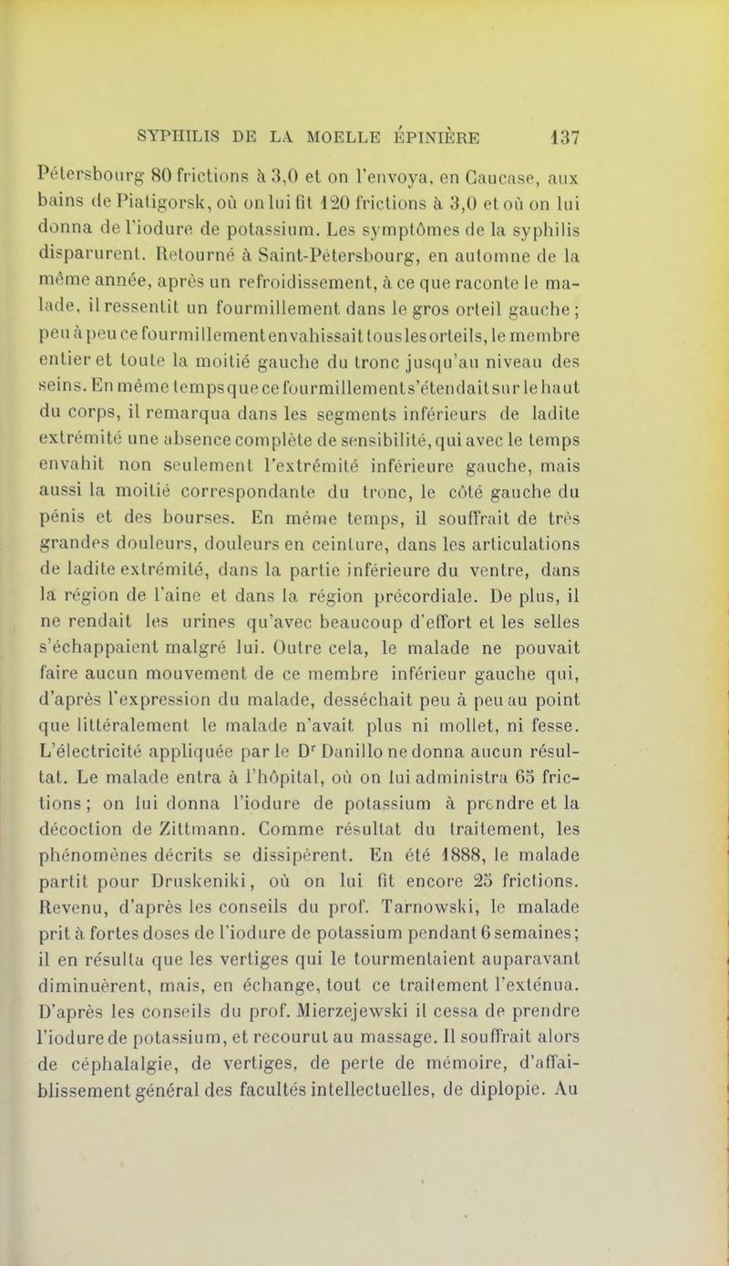 Pélersbourg 80 frictions à 3,0 et on l'envoya, en Caucase, aux bains de Piatigorsk, où on lui fit 4^0 frictions à 3,0 et où on lui donna de Tiodure de potassium. Les symptômes de la syphilis disparurent. Retourné à Saint-Pétersbourg, en automne de la même année, après un refroidissement, à ce que raconte le ma- lade, il ressentit un fourmillement dans le gros orteil gauche; peuàpeucefourmillementenvahissaitlouslesorteils, le membre entier et toute la moitié gauche du tronc jusqu'au niveau des seins. En même tempsquecefourmillements'ctendaitsurlehaut du corps, il remarqua dans les segments inférieurs de ladite extrémité une absence complète de sensibilité, qui avec le temps envahit non seulement l'extrémité inférieure gauche, mais aussi la moitié correspondante du tronc, le côté gauche du pénis et des bourses. En même temps, il souffrait de très grandes douleurs, douleurs en ceinture, dans les articulations de ladite extrémité, dans la partie inférieure du ventre, dans la région de l'aine et dans la région précordiale. De plus, il ne rendait les urines qu'avec beaucoup d'effort et les selles s'échappaient malgré lui. Outre cela, le malade ne pouvait faire aucun mouvement de ce membre inférieur gauche qui, d'après l'expression du malade, desséchait peu à peu au point que littéralement le malade n'avait plus ni mollet, ni fesse. L'électricité appliquée parle D'Danillo ne donna aucun résul- tat. Le malade entra à l'hôpital, où on lui administra 65 fric- tions ; on lui donna l'iodure de potassium à prendre et la décoction de Zittmann. Comme résultat du traitement, les phénomènes décrits se dissipèrent. En été 1888, le malade partit pour Druskeniki, où on lui fit encore 25 frictions. Revenu, d'après les conseils du prof. Tarnowski, le malade prit à fortes doses de l'iodure de potassium pendant 6 semaines ; il en résulta que les vertiges qui le tourmentaient auparavant diminuèrent, mais, en échange, tout ce traitement l'exténua. D'après les conseils du prof. Mierzejewski il cessa de prendre l'iodure de potassium, et recourut au massage. 11 souffrait alors de céphalalgie, de vertiges, de perte de mémoire, d'affai- blissement général des facultés intellectuelles, de diplopie. Au