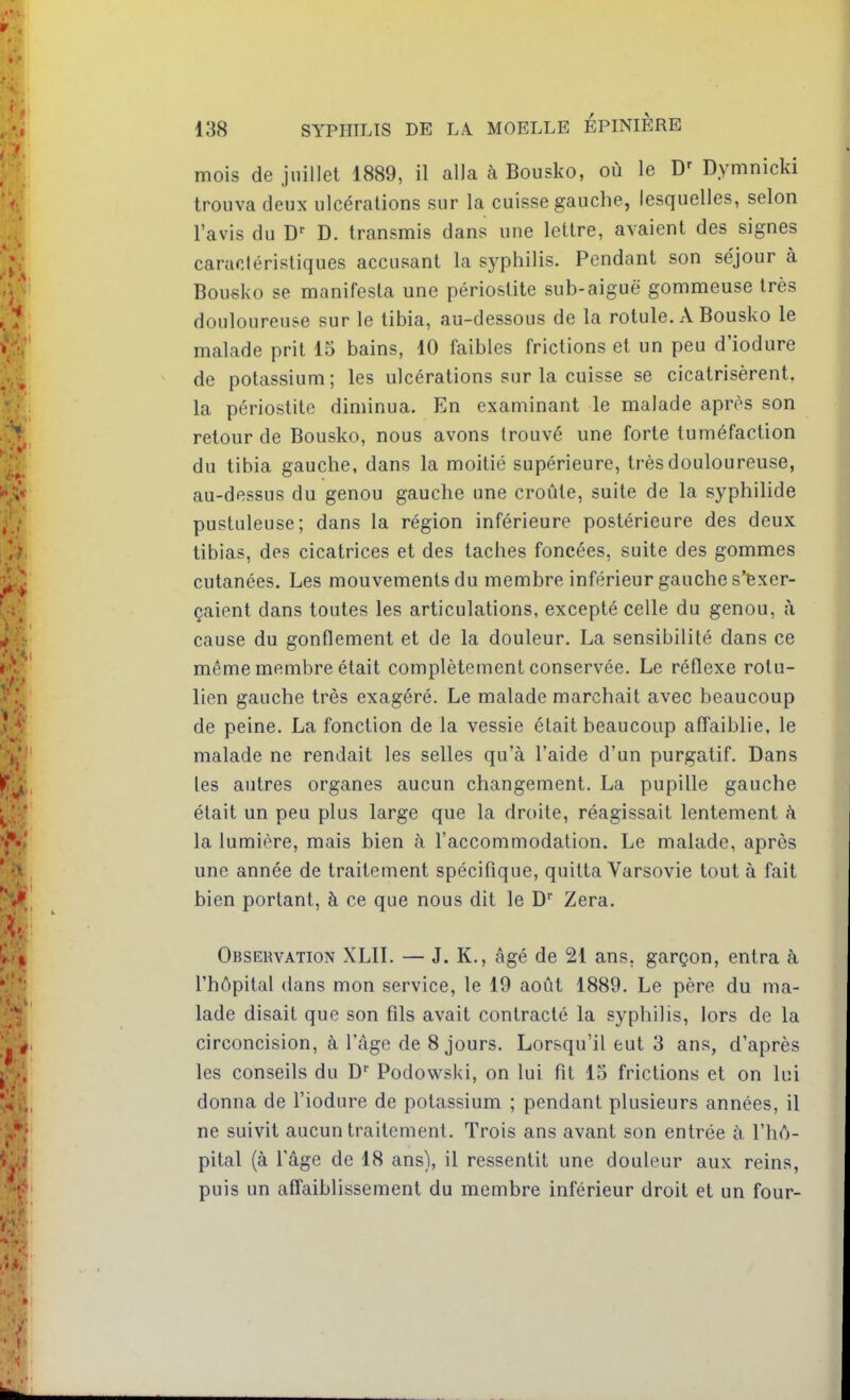 mois de juillet 1889, il alla à Bousko, où le Dymnicki trouva deux ulcérations sur la cuisse gauche, lesquelles, selon l'avis du D. transmis dans une lettre, avaient des signes caracléristiques accusant la syphilis. Pendant son séjour à Bousko se manifesta une périostite sub-aiguë gommeuse très douloureuse sur le tibia, au-dessous de la rotule. A Bousko le malade prit 15 bains, 10 faibles frictions et un peu d'iodure de potassium ; les ulcérations sur la cuisse se cicatrisèrent, la périostite diminua. En examinant le malade après son retour de Bousko, nous avons trouvé une forte tuméfaction du tibia gauche, dans la moitié supérieure, très douloureuse, au-dessus du genou gauche une croûte, suite de la syphilide pustuleuse; dans la région inférieure postérieure des deux tibias, des cicatrices et des taches foncées, suite des gommes cutanées. Les mouvements du membre inférieur gauche s'exer- çaient dans toutes les articulations, excepté celle du genou, à cause du gonflement et de la douleur. La sensibilité dans ce même membre était complètement conservée. Le réflexe rotu- lien gauche très exagéré. Le malade marchait avec beaucoup de peine. La fonction de la vessie était beaucoup affaiblie, le malade ne rendait les selles qu'à l'aide d'un purgatif. Dans les autres organes aucun changement. La pupille gauche était un peu plus large que la droite, réagissait lentement à la lumière, mais bien à l'accommodation. Le malade, après une année de traitement spécifique, quitta Varsovie tout à fait bien portant, à ce que nous dit le D'' Zera. Observation XLII. — J. K., âgé de 21 ans. garçon, entra à l'hôpital dans mon service, le 19 août 1889. Le père du ma- lade disait que son fils avait contracté la syphilis, lors de la circoncision, à l'âge de 8 jours. Lorsqu'il eut 3 ans, d'après les conseils du D Podowski, on lui fit 15 frictions et on lui donna de l'iodure de potassium ; pendant plusieurs années, il ne suivit aucun traitement. Trois ans avant son entrée à l'hô- pital (à l'âge de 18 ans), il ressentit une douleur aux reins, puis un affaiblissement du membre inférieur droit et un four-