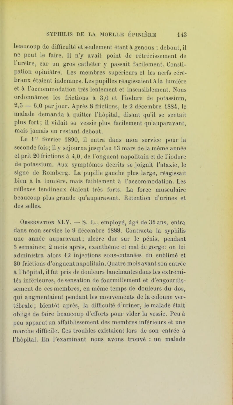 beaucoup de difficulté et seulement étant à genoux ; debout, il ne peut le faire. Il n'y avait point de rétrécissement de l'urètre, car un gros cathéter y passait facilement. Consti- pation opiniâtre. Les membres supérieurs el les nerfs céré- braux étaient indemnes. Les pupilles réagissaient à la lumière et à l'accommodation très lentement et insensiblement. Nous ordonnâmes les frictions à 3,0 et l'iodure de potassium, 2,5 — 6,0 par jour. Après 8 frictions, le 2 décembre 1884, le malade demanda à quitter l'hôpital, disant qu'il se sentait plus fort; il vidait sa vessie plus facilement qu'auparavant, mais jamais en restant debout. Le i^' février 1890, il entra dans mon service pour la seconde fois; il y séjourna jusqu'au 13 mars de la même année et prit 20 frictions à 4,0, de l'onguent napoUtain et de l'iodure de potassium. Aux symptômes décrits se joignit l'ataxie, le signe de Romberg. La pupille gauche plus large, réagissait bien à la lumière, mais faiblement à l'accommodation. Les réflexes tendineux étaient très forts. La force musculaire beaucoup plus grande qu'auparavant. Rétention d'urines et des selles. Observation XLV. — S. L., employé, âgé de 34 ans, entra dans mon service le 9 décembre 1888. Contracta la syphilis une année auparavant ; ulcère dur sur le pénis, pendant 5 semaines; 2 mois après, exanthème et mal de gorge; on lui administra alors 12 injections sous-cutanées du sublimé et 30 frictions d'onguent napolitain. Quatre mois avant son entrée à l'hôpital, il fut pris de douleurs lancinantes dans les extrémi- tés inférieures, de sensation de fourmillement et d'engourdis- sement de ces membres, en même temps de douleurs du dos, qui augmentaient pendant les mouvements de la colonne ver- tébrale ; bientôt après, la diiïiculté d'uriner, le malade était obligé de faire beaucoup d'efforts pour vider la vessie. Peu à peu apparut un affaiblissement des membres inférieurs et une marche difficile. Ces troubles existaient lors de son entrée à l'hôpital. En l'examinant nous avons trouvé : un malade