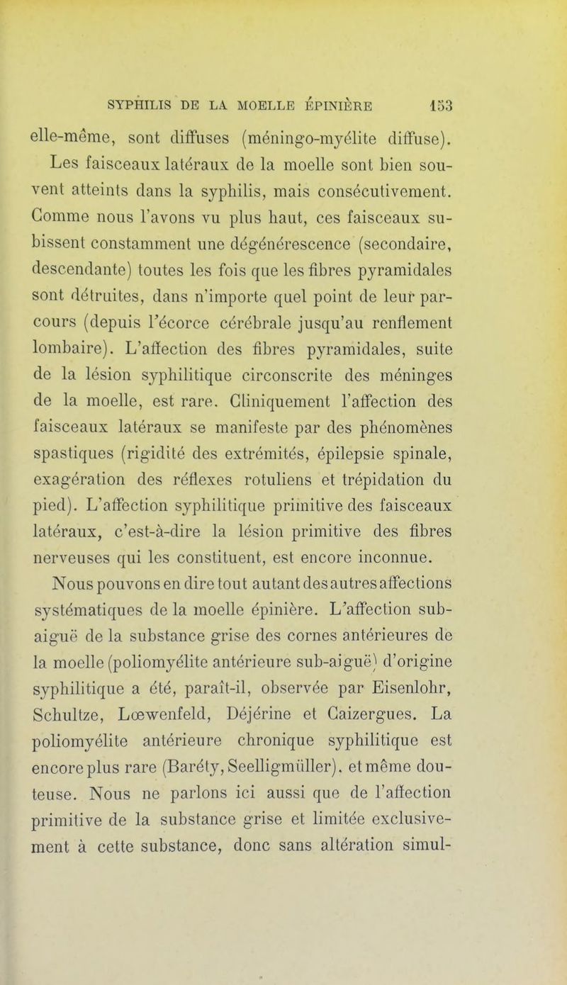elle-même, sont diffuses (méningo-myélite diffuse). Les faisceaux latéraux de la moelle sont bien sou- vent atteints dans la syphilis, mais consécutivement. Gomme nous l'avons vu plus haut, ces faisceaux su- bissent constamment une dégénérescence (secondaire, descendante) toutes les fois que les fibres pyramidales sont détruites, dans n'importe quel point de leur par- cours (depuis Técorce cérébrale jusqu'au renflement lombaire). L'affection des fibres pyramidales, suite de la lésion syphilitique circonscrite des méninges de la moelle, est rare. Gliniquement l'affection des faisceaux latéraux se manifeste par des phénomènes spastiques (rigidité des extrémités, épilepsie spinale, exagération des réflexes rotuliens et trépidation du pied). L'affection syphilitique primitive des faisceaux latéraux, c'est-à-dire la lésion primitive des fibres nerveuses qui les constituent, est encore inconnue. Nous pouvons en dire tout autant des autres affections systématiques de la moelle épinière. L'affection sub- aiguë de la substance grise des cornes antérieures de la moelle (poliomyélite antérieure sub-aiguë) d'origine syphilitique a été, paraît-il, observée par Eisenlohr, Schiiltze, Lœwenfeld, Déjérine et Gaizergues. La poliomyélite antérieure chronique syphilitique est encore plus rare (Baréty, Seelligmùller), et même dou- teuse. Nous ne parlons ici aussi que de l'aflection primitive de la substance grise et limitée exclusive- ment à cette substance, donc sans altération simul-