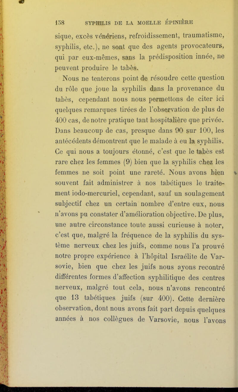 sique, excès vénériens, refroidissement, traumatisme, syphilis, etc.), ne sont que des agents provocateurs, qui par eux-mêmes, sans la prédisposition innée, ne peuvent produire le tabès. Nous ne tenterons point de résoudre cette question du rôle que joue la syphilis dans la provenance du tabès, cependant nous nous permettons de citer ici quelques remarques tirées de l'observation de plus de 400 cas, de notre pratique tant hospitalière que privée. Dans beaucoup de cas, presque dans 90 sur 100, les antécédents démontrent que le malade à eu la syphilis. Ce qui nous a toujours étonné, c'est que le tabès est rare chez les femmes (9) bien que la syphilis chez les femmes ne soit point une rareté. Nous avons bien souvent fait administrer à nos tabétiques le traite- ment iodo-mercuriel, cependant, sauf un soulagement subjectif chez un certain nombre d'entre eux, nous n'avons pu constater d'amélioration objective. De plus, une autre circonstance toute aussi curieuse à noter, c'est que, malgré la fréquence de la syphilis du sys- tème nerveux chez les juifs, comme nous l'a prouvé notre propre expérience à l'hôpital Israélite de Var- sovie, bien que chez les juifs nous ayons recontré différentes formes d'affection syphilitique des centres nerveux, malgré tout cela, nous n'avons rencontré que 13 tabétiques juifs (sur 400). Cette dernière observation, dont nous avons fait part depuis quelques années à nos collègues de Varsovie, nous l'avons