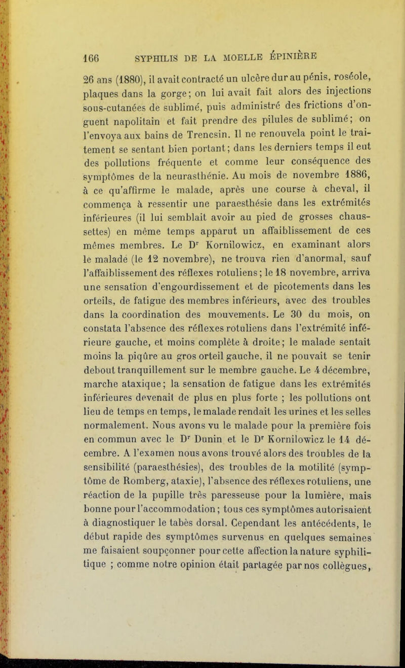 26 ans (1880), il avait contracté un ulcère dur au pénis, roséole, plaques dans la gorge; on lui avait fait alors des injections sous-cutanées de sublimé, puis administré des frictions d'on- guent napolitain et fait prendre des pilules de sublimé; on l'envoya aux bains de Trencsin. 11 ne renouvela point le trai- tement se sentant bien portant; dans les derniers temps il eut des pollutions fréquente et comme leur conséquence des symptômes de la neurasthénie. Au mois de novembre 1886, à ce qu'affirme le malade, après une course à cheval, il commença à ressentir une paraesthésie dans les extrémités inférieures (il lui semblait avoir au pied de grosses chaus- settes) en même temps apparut un affaiblissement de ces mêmes membres. Le D'' Kornilowicz, en examinant alors le malade (le 12 novembre), ne trouva rien d'anormal, sauf l'affaiblissement des réflexes rotuliens; le 18 novembre, arriva une sensation d'engourdissement et de picotements dans les orteils, de fatigue des membres inférieurs, avec des troubles dans la coordination des mouvements. Le 30 du mois, on constata l'absence des réflexes rotuliens dans l'extrémité infé- rieure gauche, et moins complète à droite; le malade sentait moins la piqûre au gros orteil gauche, il ne pouvait se tenir debout tranquillement sur le membre gauche. Le 4 décembre, marche ataxique; la sensation de fatigue dans les extrémités inférieures devenait de plus en plus forte ; les pollutions ont lieu de temps en temps, le malade rendait les urines et les selles normalement. Nous avons vu le malade pour la première fois en commun avec le D Dunin et le D' Kornilowicz le 14 dé- cembre. A l'examen nous avons trouvé alors des troubles de la sensibilité (paraeslhésies), des troubles de la motilité (symp- tôme de Romberg, ataxie), l'absence des réflexes rotuliens, une réaction de la pupille très paresseuse pour la lumière, mais bonne pour l'accommodation ; tous ces symptômes autorisaient à diagnostiquer le tabès dorsal. Cependant les antécédents, le début rapide des symptômes survenus en quelques semaines me faisaient soupçonner pour cette affection la nature syphili- tique ; comme notre opinion était partagée par nos collègues,