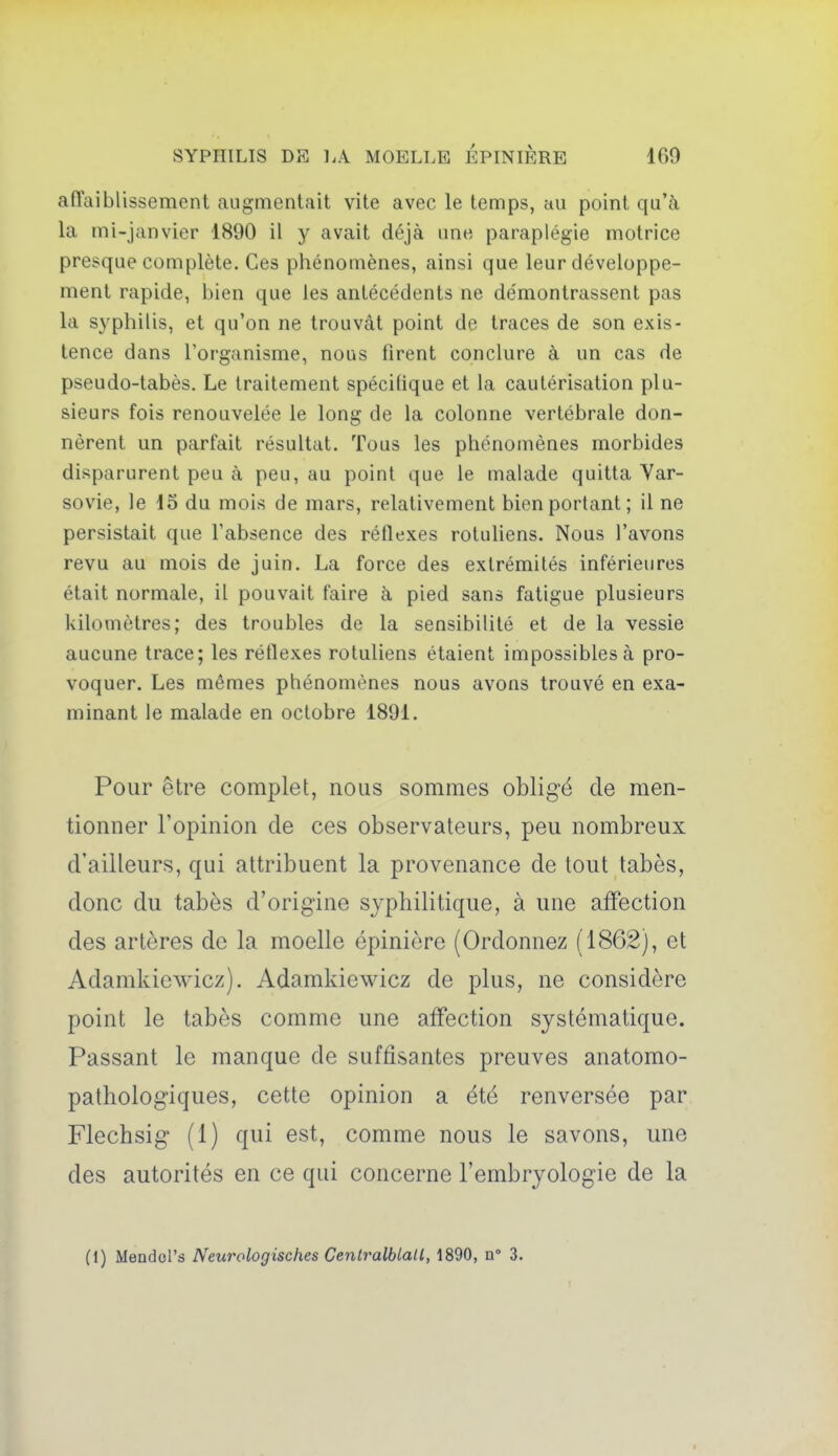 affaiblissement augmentait vite avec le temps, au point qu'à la mi-janvier 1890 il y avait déjà une paraplégie motrice presque complète. Ces phénomènes, ainsi que leur développe- ment rapide, bien que les antécédents ne démontrassent pas la syphilis, et qu'on ne trouvât point de traces de son exis- tence dans l'organisme, nous firent conclure à un cas de pseudo-tabès. Le traitement spécifique et la cautérisation plu- sieurs fois renouvelée le long de la colonne vertébrale don- nèrent un parfait résultat. Tous les phénomènes morbides disparurent peu à peu, au point que le malade quitta Var- sovie, le 15 du mois de mars, relativement bien portant; il ne persistait que l'absence des réflexes rotuliens. Nous l'avons revu au mois de juin. La force des extrémités inférieures était normale, il pouvait faire à pied sans fatigue plusieurs kilomètres; des troubles de la sensibilité et de la vessie aucune trace; les réflexes rotuliens étaient impossibles à pro- voquer. Les mêmes phénomènes nous avons trouvé en exa- minant le malade en octobre 1891. Pour être complet, nous sommes obligé de men- tionner l'opinion de ces observateurs, peu nombreux d'ailleurs, qui attribuent la provenance de tout tabès, donc du tabès d'origine syphilitique, à une affection des artères de la moelle épinière (Ordonnez (1862), et Adamkiewicz). Adamkiewicz de plus, ne considère point le tabès comme une affection systématique. Passant le manque de suffisantes preuves anatomo- pathologiques, cette opinion a été renversée par Flechsig (1) qui est, comme nous le savons, une des autorités en ce qui concerne l'embryologie de la (1) MeDdol's Neurologisches Centralblall, 1890, n 3.