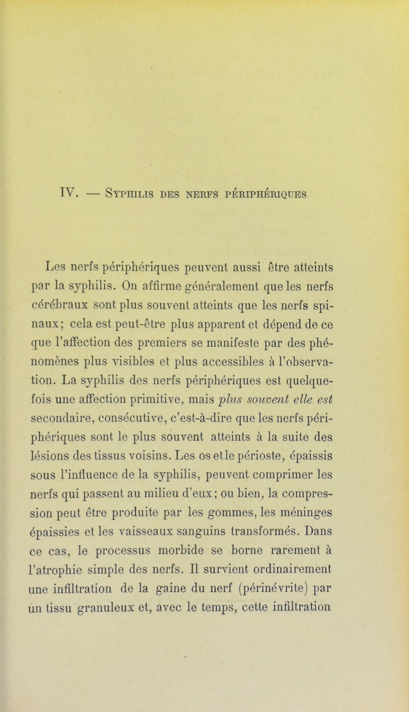 IV. — Syphilis des nerfs périphériques Les nerfs périphériques peuvent aussi être atteints par la syphilis. On affirme généralement que les nerfs cérébraux sont plus souvent atteints que les nerfs spi- naux; cela est peut-être plus apparent et dépend de ce que l'affection des premiers se manifeste par des phé- nomènes plus visibles et plus accessibles à l'observa- tion. La syphilis des nerfs périphériques est quelque- fois une affection primitive, mais jplus souvent elle est secondaire, consécutive, c'est-à-dire que les nerfs péri- phériques sont le plus souvent atteints à la suite des lésions des tissus voisins. Les os etle périoste, épaissis sous l'influence de la syphilis, peuvent comprimer les nerfs qui passent au milieu d'eux; ou bien, la compres- sion peut être produite par les gommes, les méninges épaissies et les vaisseaux sanguins transformés. Dans ce cas, le processus morbide se borne rarement à l'atrophie simple des nerfs. Il survient ordinairement une infiltration de la gaine du nerf (périnévrite) par un tissu granuleux et, avec le temps, cette infiltration