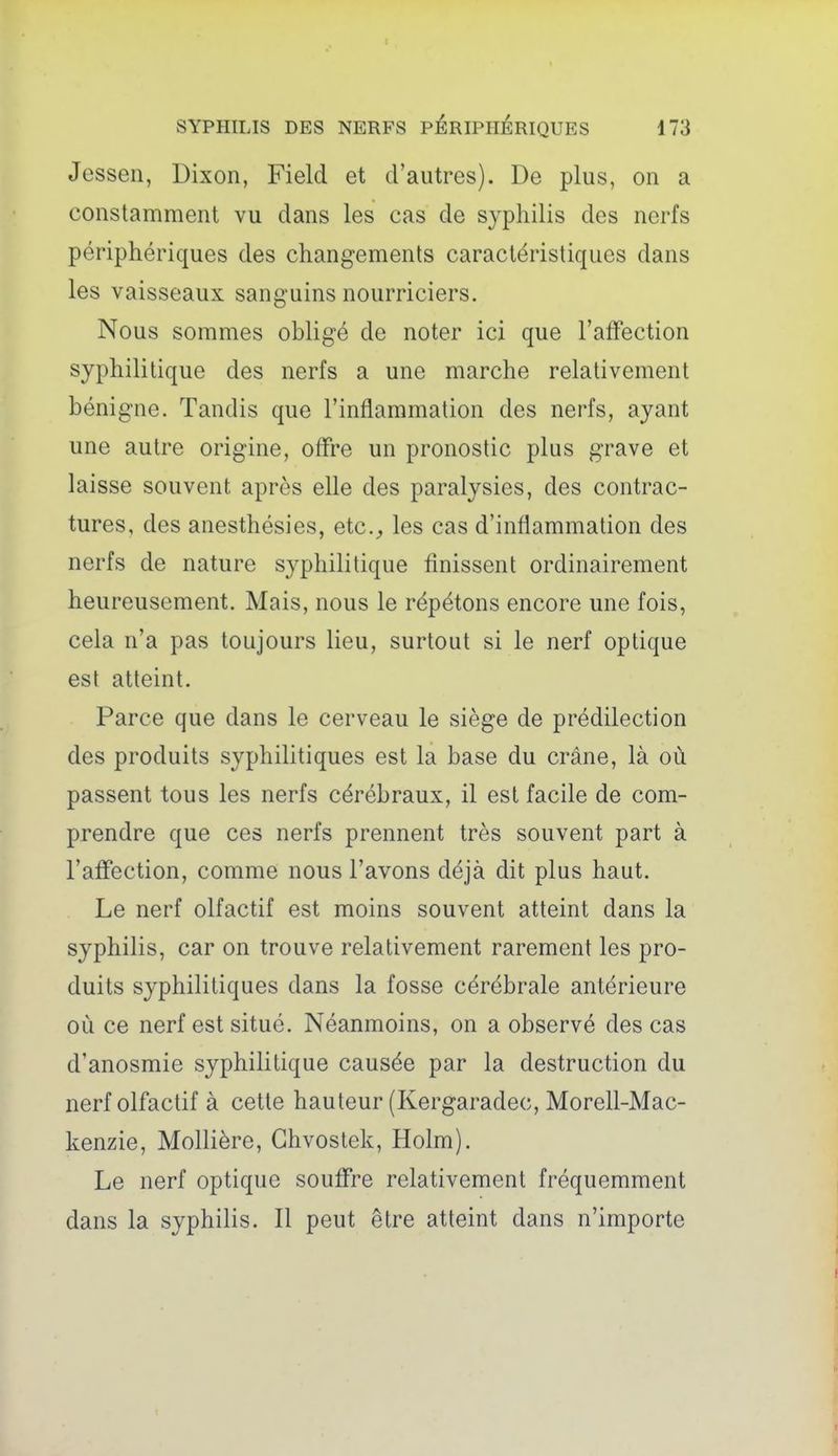 Jessen, Dixon, Field et d'autres). De plus, on a constamment vu dans les cas de syphilis des nerfs périphériques des changements caractéristiques dans les vaisseaux sanguins nourriciers. Nous sommes obligé de noter ici que l'atYection syphilitique des nerfs a une marche relativement bénigne. Tandis que l'inflammation des nerfs, ayant une autre origine, offre un pronostic plus grave et laisse souvent après elle des paralysies, des contrac- tures, des anesthésies, etc., les cas d'inflammation des nerfs de nature syphilitique finissent ordinairement heureusement. Mais, nous le répétons encore une fois, cela n'a pas toujours lieu, surtout si le nerf optique est atteint. Parce que dans le cerveau le siège de prédilection des produits syphilitiques est la base du crâne, là où passent tous les nerfs cérébraux, il est facile de com- prendre que ces nerfs prennent très souvent part à l'afFection, comme nous l'avons déjà dit plus haut. Le nerf olfactif est moins souvent atteint dans la syphilis, car on trouve relativement rarement les pro- duits syphilitiques dans la fosse cérébrale antérieure où ce nerf est situé. Néanmoins, on a observé des cas d'anosmie syphilitique causée par la destruction du nerf olfactif à cette hauteur (Kergaradec, Morell-Mac- kenzie, Mollière, Ghvostek, Holm). Le nerf optique souffre relativement fréquemment dans la syphilis. Il peut être atteint dans n'importe