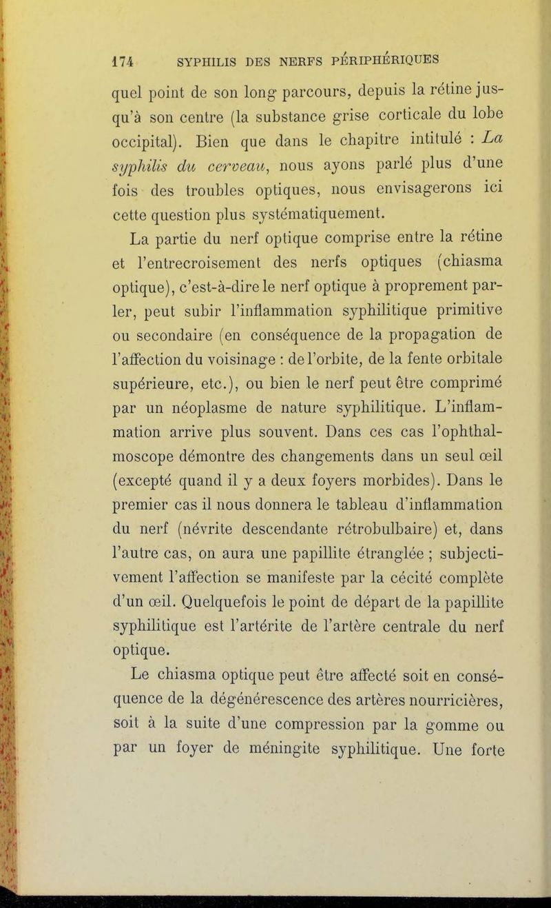 quel point de son long parcours, depuis la rétine jus- qu'à son centre (la substance grise corticale du lobe occipital). Bien que dans le chapitre intitulé : La syphilis du cerveau, nous ayons parlé plus d'une fois des troubles optiques, nous envisagerons ici cette question plus systématiquement. La partie du nerf optique comprise entre la rétine et l'entrecroisement des nerfs optiques (cbiasma optique), c'est-à-dire le nerf optique à proprement par- ler, peut subir l'inflammation syphilitique primitive ou secondaire (en conséquence de la propagation de l'affection du voisinage : de l'orbite, de la fente orbitale supérieure, etc.), ou bien le nerf peut être comprimé par un néoplasme de nature syphilitique. L'inflam- mation arrive plus souvent. Dans ces cas l'ophthal- moscope démontre des changements dans un seul œil (excepté quand il y a deux foyers morbides). Dans le premier cas il nous donnera le tableau d'inflammation du nerf (névrite descendante rétrobulbaire) et, dans l'autre cas, on aura une papillite étranglée ; subjecti- vement l'affection se manifeste par la cécité complète d'un œil. Quelquefois le point de départ de la papillite syphilitique est l'artérite de l'artère centrale du nerf optique. Le chiasma optique peut être affecté soit en consé- quence de la dégénérescence des artères nourricières, soit à la suite d'une compression par la gomme ou par un foyer de méningite syphilitique. Une forte