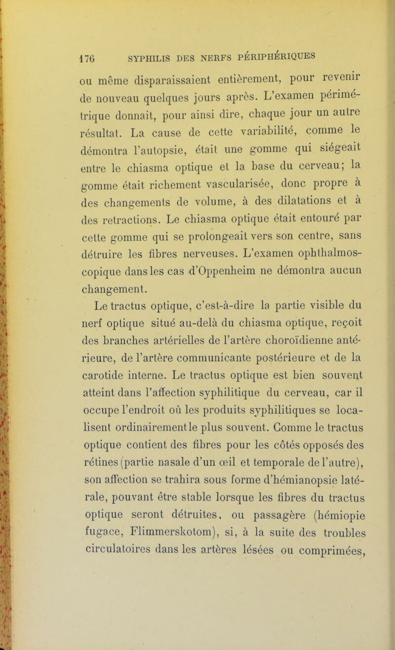 OU même disparaissaient entièrement, pour revenir de nouveau quelques jours après. L'examen périmé- trique donnait, pour ainsi dire, chaque jour un autre résultat. La cause de cette variabilité, comme le démontra l'autopsie, était une gomme qui siégeait entre le chiasma optique et la base du cerveau; la gomme était richement vascularisée, donc propre à des changements de volume, à des dilatations et à des retractions. Le chiasma optique était entouré par celte gomme qui se prolongeait vers son centre, sans détruire les fibres nerveuses. L'examen ophthalmos- copique dans les cas d'Oppenheim ne démontra aucun changement. Le tractus optique, c'est-à-dire la partie visible du nerf optique situé au-delà du chiasma optique, reçoit des branches artérielles de l'artère choroïdienne anté- rieure, de l'artère communicante postérieure et de la carotide interne. Le tractus optique est bien souvent atteint dans l'affection syphilitique du cerveau, car il occupe l'endroit où les produits syphilitiques se loca- lisent ordinairement le plus souvent. Gomme le tractus optique contient des fibres pour les côtés opposés des rétines (partie nasale d'un œil et temporale de l'autre), son aff'ection se trahira sous forme d'hémianopsie laté- rale, pouvant être stable lorsque les fibres du tractus optique seront détruites, ou passagère (hémiopie fugace, Flimmerskotom), si, à la suite des troubles circulatoires dans les artères lésées ou comprimées,