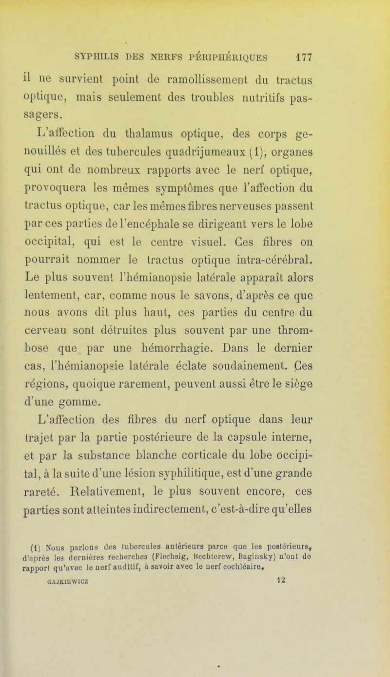 il ne survient point de ramollissement du tractas optique, mais seulement des troubles nutritifs pas- sagers. L'affection du thalamus optique, des corps ge- nouillés et des tubercules quadrijumeaux (1), organes qui ont de nombreux rapports avec le nerf optique, provoquera les mêmes symptômes que l'affection du tractus optique, car les mêmes fibres nerveuses passent par ces parties de l'encéphale se dirigeant vers le lobe occipital, qui est le centre visuel. Ces fibres on pourrait nommer le tractus optique intra-cérébral. Le plus souvent l'hémianopsie latérale apparaît alors lentement, car, comme nous le savons, d'après ce que nous avons dit plus haut, ces parties du centre du cerveau sont détruites plus souvent par une throm- bose que par une hémorrhagie. Dans le dernier cas, l'hémianopsie latérale éclate soudainement. Ces régions, quoique rarement, peuvent aussi être le siège d'une gomme. L'affection des fibres du nerf optique dans leur trajet par la partie postérieure de la capsule interne, et par la substance blanche corticale du lobe occipi- tal, à la suite d'une lésion syphilitique, est d'une grande rareté. Relativement, le plus souvent encore, ces parties sont atteintes indirectement, c'est-à-dire qu'elles (1) Nous parlons des tubercules antérieurs parce que les postérieurs^ d'après les dernières recherches (Flechsig, Hechlerew, Baginsky) n'ont de rapport qu'avec le nerf auditif, à savoir avec le nerf cochléaire, GAJKIEWICZ 12