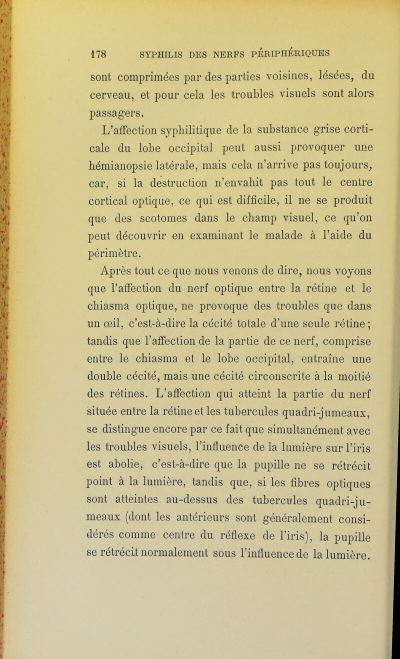 sont comprimées par des parties voisines, lésées, du cerveau, et pour cela les troubles visuels sont alors passagers. L'affection syphilitique de la substance grise corti- cale du lobe occipital peut aussi provoquer une hémianopsie latérale, mais cela n'arrive pas toujours^ car, si la destruction n'envahit pas tout le centre cortical optique, ce qui est difficile, il ne se produit que des scotomes dans le champ visuel, ce qu'on peut découvrir en examinant le malade à l'aide du périmètre. Après tout ce que nous venons de dire, nous voyons que l'affection du nerf optique entre la rétine et le chiasma optique, ne provoque des troubles que dans un œil, c'est-à-dire la cécité totale d'une seule rétine ; tandis que l'affection de la partie de ce nerf, comprise entre le chiasma et le lobe occipital, entraîne une double cécité, mais une cécité circonscrite à la moitié des rétines. L'affection qui atteint la partie du nerf située entre la rétine et les tubercules quadri-jumeaux, se distingue encore par ce fait que simultanément avec les troubles visuels, l'influence de la lumière sur l'iris est abolie, c'est-à-dire que la pupille ne se rétrécit point à la lumière, tandis que, si les fibres optiques sont atteintes au-dessus des tubercules quadri-ju- meaux (dont les antérieurs sont généralement consi- dérés comme centre du réflexe de l'iris), la pupille se rétrécit normalement sous l'influence de la lumière.