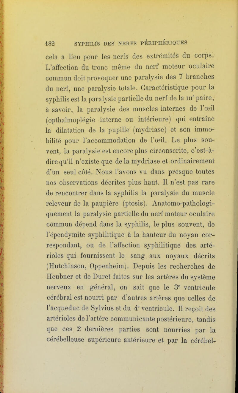 cela a lieu pour les nerfs des extrémités du corps. L'affection du tronc même du nerf moteur oculaire commun doit provoquer une paralysie des 7 branches du nerf, une paralysie totale. Caractéristique pour la syphilis est la paralysie partielle du nerf de la iif paire, à savoir, la paralysie des muscles internes de l'œil (opthalmoplégie interne ou intérieure) qui entraîne la dilatation de la pupille (mydriase) et son immo- bilité pour l'accommodation de l'œil. Le plus sou- vent, la paralysie est encore plus circonscrite, c'est-à- dire qu'il n'existe que de la mydriase et ordinairement d'un seul côté. Nous l'avons vu dans presque toutes nos observations décrites plus haut. Il n'est pas rare de rencontrer dans la syphilis la paralysie du muscle releveur de la paupière (ptosis). Anatomo-pathologi- quement la paralysie partielle du nerf moteur oculaire commun dépend dans la syphilis, le plus souvent, de l'épendymite syphilitique à la hauteur du noyau cor- respondant, ou de l'affection syphilitique des arté- rioles qui fournissent le sang aux noyaux décrits (Hutchinson, Oppenheim). Depuis les recherches de Heubner et de Duret faites sur les artères du système nerveux en général, on sait que le 3 ventricule cérébral est nourri par d'autres artères que celles de l'acqueduc de Sylvius et du 4 ventricule. Il reçoit des artérioles de l'artère communicante postérieure, tandis que ces 2 dernières parties sont nourries par la cérébelleuse supérieure antérieure et par la cérébel-