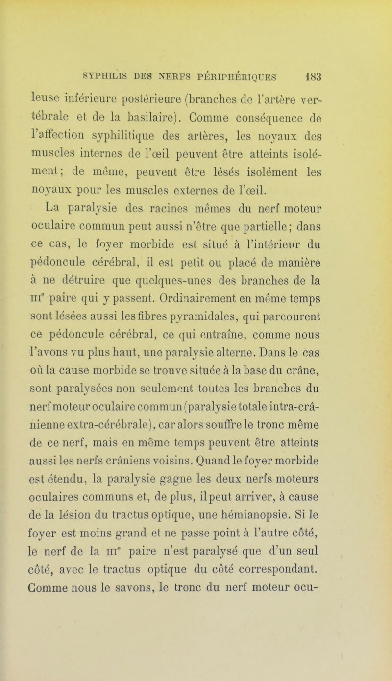 leuse inférieure postérieure (branches de l'artère ver- tébrale et de la basilaire). Gomme conséquence de l'affection syphilitique des artères, les noyaux des muscles internes de l'œil peuvent être atteints isolé- ment; de même, peuvent être lésés isolément les noyaux pour les muscles externes de l'œil. La paralysie des racines mêmes du nerf moteur oculaire commun peut aussi n'être que partielle; dans ce cas, le foyer morbide est situé à l'intérieur du pédoncule cérébral, il est petit ou placé de manière à ne détruire que quelques-unes des branches de la m paire qui y passent. Ordinairement en même temps sont lésées aussi les fibres pyramidales, qui parcourent ce pédoncule cérébral, ce qui entraîne, comme nous l'avons vu plus haut, une paralysie alterne. Dans le cas où la cause morbide se trouve située à la base du crâne, sont paralysées non seulement toutes les branches du nerf moteur oculaire commun (paralysie totale intra-crâ- nienne extra-cérébrale), car alors souffre le tronc même de ce nerf, mais en même temps peuvent être atteints aussi les nerfs crâniens voisins. Quand le foyer morbide est étendu, la paralysie gagne les deux nerfs moteurs oculaires communs et, de plus, ilpeut arriver, à cause de la lésion du tractus optique, une hémianopsie. Si le foyer est moins grand et ne passe point à l'autre côté, le nerf de la iif paire n'est paralysé que d'un seul côté, avec le tractus optique du côté correspondant. Gomme nous le savons, le tronc du nerf moteur ocu-