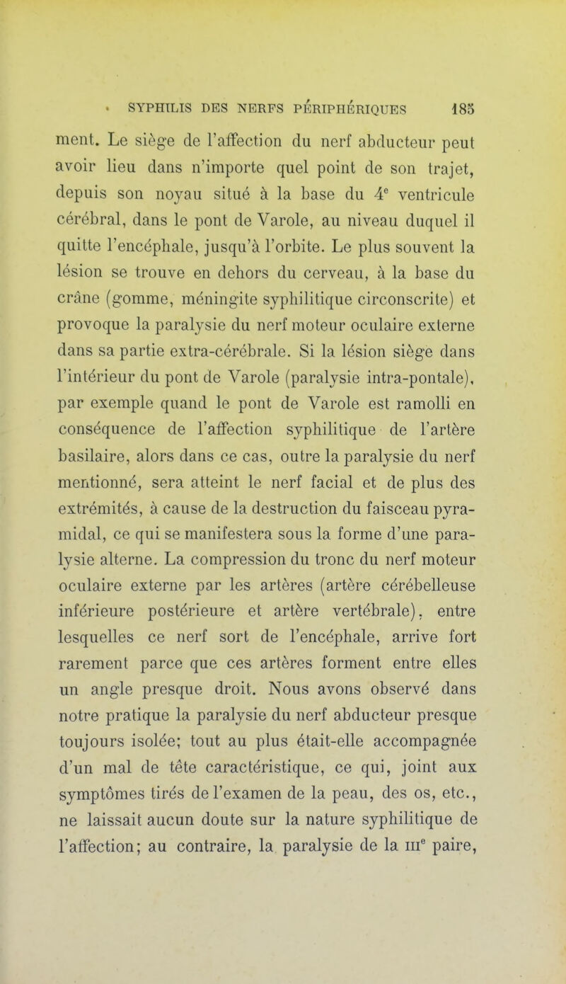 ment. Le sièg-e de l'affection du nerf abducteur peut avoir lieu dans n'importe quel point de son trajet, depuis son noyau situé à la base du A ventricule cérébral, dans le pont de Varole, au niveau duquel il quitte l'encéphale, jusqu'à l'orbite. Le plus souvent la lésion se trouve en dehors du cerveau, à la base du crâne (gomme, méningite syphilitique circonscrite) et provoque la paralysie du nerf moteur oculaire externe dans sa partie extra-cérébrale. Si la lésion siège dans l'intérieur du pont de Varole (paralysie intra-pontale), par exemple quand le pont de Varole est ramolli en conséquence de l'aifection syphilitique de l'artère basilaire, alors dans ce cas, outre la paralysie du nerf mentionné, sera atteint le nerf facial et de plus des extrémités, à cause de la destruction du faisceau pyra- midal, ce qui se manifestera sous la forme d'une para- lysie alterne. La compression du tronc du nerf moteur oculaire externe par les artères (artère cérébelleuse inférieure postérieure et artère vertébrale), entre lesquelles ce nerf sort de l'encéphale, arrive fort rarement parce que ces artères forment entre elles un angle presque droit. Nous avons observé dans notre pratique la paralysie du nerf abducteur presque toujours isolée; tout au plus était-elle accompagnée d'un mal de tête caractéristique, ce qui, joint aux symptômes tirés de l'examen de la peau, des os, etc., ne laissait aucun doute sur la nature syphilitique de l'affection; au contraire, la paralysie de la iif paire,