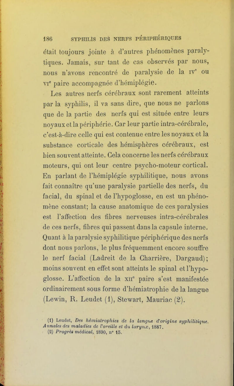 était toujours jointe à d'autres phénomènes paraly- tiques. Jamais, sur tant de cas observés par nous, nous n'avons rencontré de paralysie de la iv ou vi paire accompagnée d'hémiplégie. Les autres nerfs cérébraux sont rarement atteints parla syphilis, il va sans dire, que nous ne parlons que de la partie des nerfs qui est située entre leurs noyaux et la périphérie. Car leur partie intra-cérébrale, c'est-à-dire celle qui est contenue entre les noyaux et la substance corticale des hémisphères cérébraux, est bien souvent atteinte. Gela concerne les nerfs cérébraux moteurs, qui ont leur centre psycho-moteur cortical. En parlant de l'hémiplégie syphilitique, nous avons fait connaître qu'une paralysie partielle des nerfs, du facial, du spinal et de l'hypoglosse, en est un phéno- mène constant; la cause anatomique de ces paralysies est l'affection des fibres nerveuses intra-cérébrales de ces nerfs, fibres qui passent dans la capsule interne. Quant à la paralysie syphilitique périphérique des nerfs dont nous parlons, le plus fréquemment encore souffre le nerf facial (Ladreit de la Gharrière, Dargaud); moins souvent en effet sont atteints le spinal et l'hypo- glosse. L'affection de la xif paire s'est manifestée ordinairement sous forme d'hémiatrophie de la langue (Lewin, R. Leudet (1), Stewart, Mauriac (2). (1) Leudet, Des hémialrophies de la langue d'origine syphilitique. Annales des maladies de Voreille et du larynx, 1887. (2) Progrès médical, 1890, n' 15.