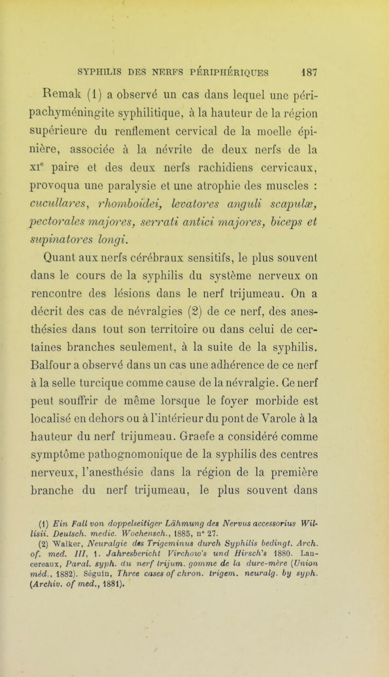 Remak (1) a observé un cas dans lequel une péri- pachyméning'ite syphilitique, à la hauteur de la région supérieure du renflement cervical de la moelle épi- nière, associée à la névrite de deux nerfs de la xf paire et des deux nerfs rachidiens cervicaux, provoqua une paralysie et une atrophie des muscles : cucuUares, r}i07nhoidei, levatores anguli scapulœ, pectorales majores, serrati antici majores, biceps et sicpinatores longi. Quant aux nerfs cérébraux sensitifs, le plus souvent dans le cours de la syphilis du système nerveux on rencontre des lésions dans le nerf trijumeau. On a décrit des cas de névralgies (2) de ce nerf, des anes- thésies dans tout son territoire ou dans celui de cer- taines branches seulement, à la suite de la syphilis. Balfour a observé dans un cas une adhérence de ce nerf à la selle turcique comme cause de la névralgie. Ce nerf peut soufl'rir de même lorsque le foyer morbide est localisé en dehors ou à l'intérieur du pont de Varole à la hauteur du nerf trijumeau. Graefe a considéré comme symptôme pathognomonique de la syphilis des centres nerveux, l'anesthésie dans la région de la première branche du nerf trijumeau, le plus souvent dans (1) Ein Fall von doppelseitiger Làhmung des Nervus accessorius Wil- lisii. Deulsch. medic. Woehetisch., 1885, n° 27. (2) Walker, Neuralgie des Trigeminus durch Syphilis bedingt. Arch. of. med. 111, 1. Jahresbericht Virchow's und Hirsch''s 1880. Laa- cereaux, Parai, syph. du nerf Irijum. gomme de la dure-mère {Union méd., 1882). Séguin, Thi^ee cases of chron. trigem. neuralg. by syph. {Archiv. of med., 1881).