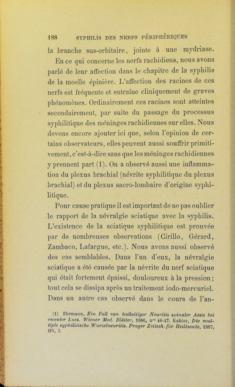 la branche sus-orbitaire, jointe à une mydriase. En ce qui concerne les nerfs rachidiens, nous avons parlé de leur affection dans le chapitre de la syphilis de la moelle épinière. L'affection des racines de ces nerfs est fréquente et entraîne cliniquement de graves phénomènes. Ordinairement ces racines sont atteintes secondairement, par suite du passage du processus syphilitique des méninges rachidiennes sur elles. Nous devons encore ajouter ici que, selon l'opinion de cer- tains observateurs, elles peuvent aussi souffrir primiti- vement, c'est-à-dire sans que les méninges rachidiennes y prennent part (1). On a observé aussi une inflamma- tion du plexus brachial (névrite syphilitique du plexus brachial) et du plexus sacro-lombaire d'origine syphi- litique. Pour cause pratique il est important de ne pas oublier le rapport de la névralgie sciatique avec la syphilis. L'existence de la sciatique syphilitique est prouvée par de nombreuses observations (Girillo, Gérard, Zambaco, Lafargue, etc.). Nous avons aussi observé des cas semblables. Dans l'un d'eux, la névralgie sciatique a été causée par la névrite du nerf sciatique qui était fortement épaissi, douloureux à la pression ; tout cela se dissipa après un traitement iodo-mercuriel. Dans un autre cas observé dans le cours de l'an- (t) Ehrmann, Ein Fall von halbeiliger Neurilis spinaler Aeste bei recenler Lues. Wiener Med. Bldlter, 1886, n 46-47. Kahler, Die mul- liple syphililische Wurzelneurilis. Prager Zeitseh.fùr Heilkunde, 1887 Hfl, I.