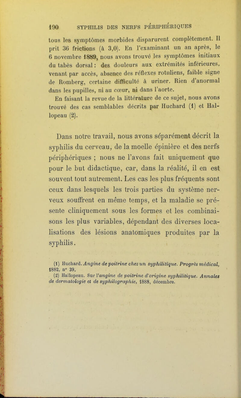 tous les symptômes morbides disparurent complètement. Il prit 36 frictions (à 3,0). En l'examinant un an après, le 6 novembre 1889, nous avons trouvé les symptômes initiaux du tabès dorsal : des douleurs aux extrémités inférieures, venant par accès, absence des réflexes rotuliens, faible signe de Romberg, certaine difficulté à uriner. Rien d'anormal dans les pupilles, ni au cœur, ni dans l'aorte. En faisant la revue de la littérature de ce sujet, nous avons trouvé des cas semblables décrits par Huchard (1) et Hal- lopeau (2). Dans notre travail, nous avons séparément décrit la syphilis du cerveau, de la moelle épinière et des nerfs périphériques ; nous ne l'avons fait uniquement que pour le but didactique, car, dans la réalité, il en est souvent tout autrement. Les cas les plus fréquents sont ceux dans lesquels les trois parties du système ner- veux souffrent en même temps, et la maladie se pré- sente cliniquement sous les formes et les combinai- sons les plus variables, dépendant des diverses loca- lisations des lésions anatomiques produites par la syphilis. (1) Euchard. Angine de poitrine chez un syphilitique. Progrès médical, 1882, n» 39. (2) Hallopeau. Sur l'angine de poitrine d'origine syphilitique. Annales de dermatologie et de syphUographie, 1888, décembre.