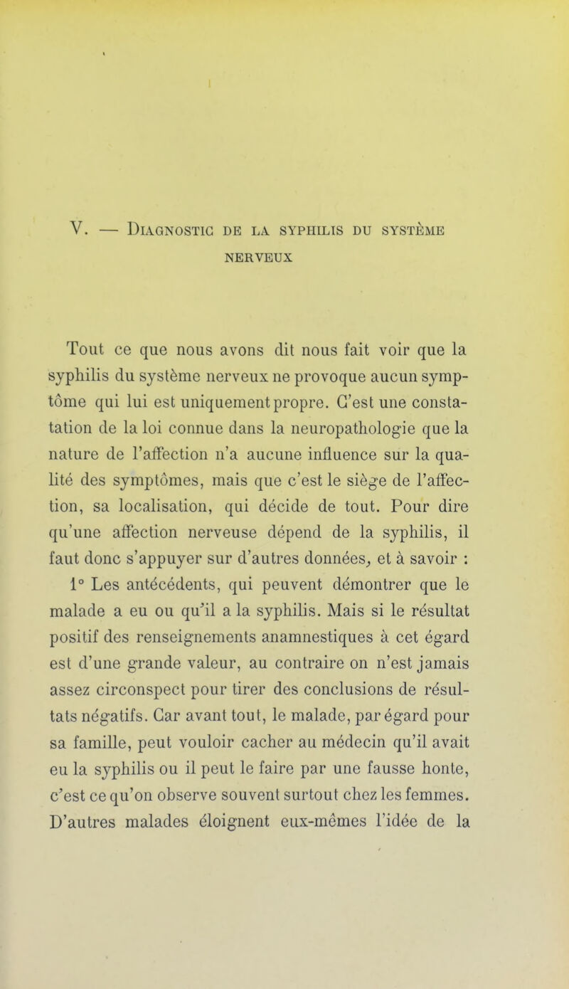 V. — Diagnostic de la syphilis du système NERVEUX Tout ce que nous avons dit nous fait voir que la syphilis du système nerveux ne provoque aucun symp- tôme qui lui est uniquement propre. C'est une consta- tation de la loi connue dans la neuropatliologie que la nature de l'affection n'a aucune influence sur la qua- lité des symptômes, mais que c'est le siège de l'affec- tion, sa localisation, qui décide de tout. Pour dire qu'une affection nerveuse dépend de la syphilis, il faut donc s'appuyer sur d'autres données^ et à savoir : 1° Les antécédents, qui peuvent démontrer que le malade a eu ou qu'il a la syphilis. Mais si le résultat positif des renseignements anamnestiques à cet égard est d'une grande valeur, au contraire on n'est jamais assez circonspect pour tirer des conclusions de résul- tats négatifs. Car avant tout, le malade, par égard pour sa famille, peut vouloir cacher au médecin qu'il avait eu la syphilis ou il peut le faire par une fausse honte, c'est ce qu'on observe souvent surtout chez les femmes. D'autres malades éloignent eux-mêmes l'idée de la