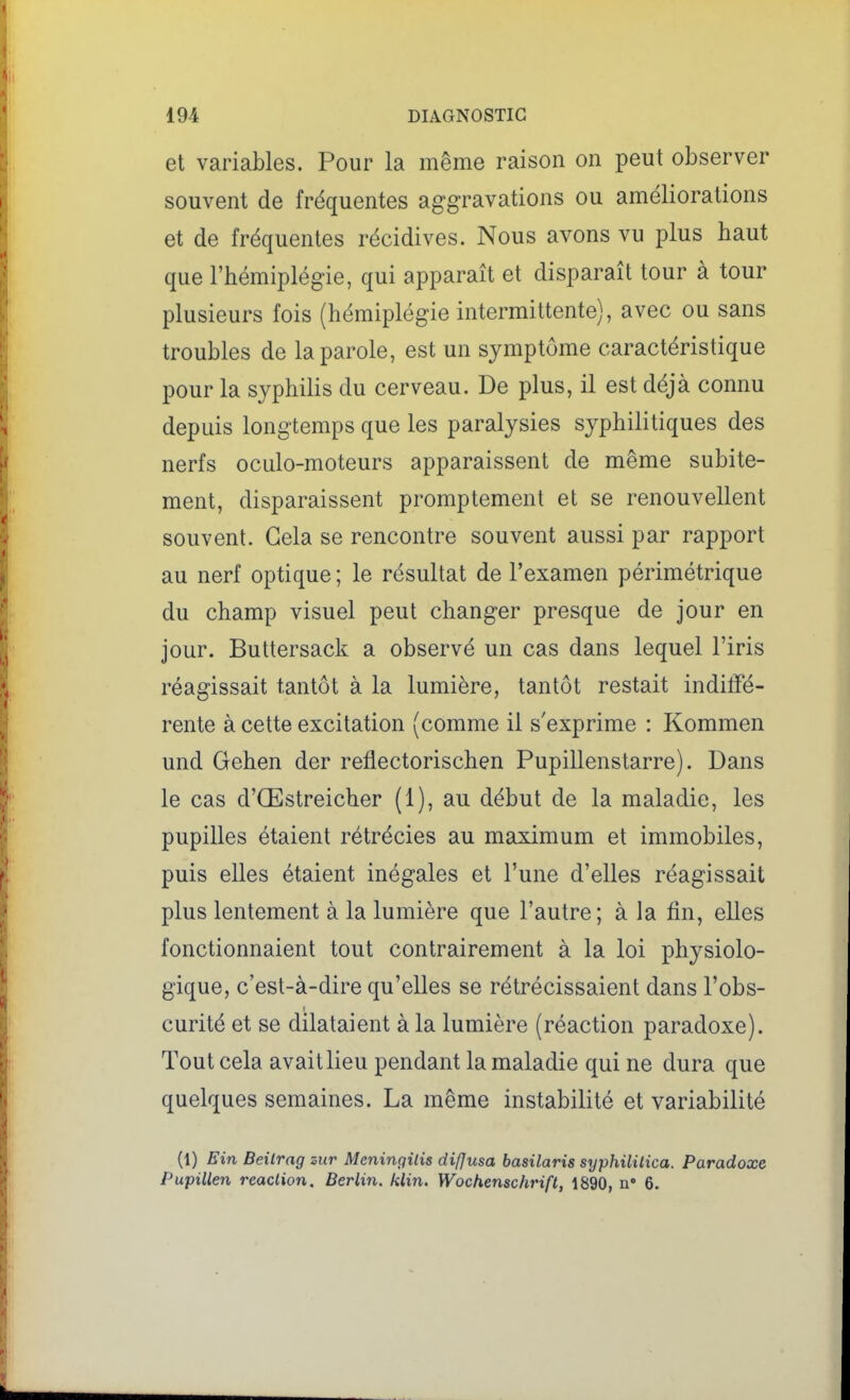 et variables. Pour la même raison on peut observer souvent de fréquentes aggravations ou améliorations et de fréquentes récidives. Nous avons vu plus haut que l'hémiplégie, qui apparaît et disparaît tour à tour plusieurs fois (hémiplégie intermittente), avec ou sans troubles de la parole, est un symptôme caractéristique pour la syphilis du cerveau. De plus, il est déjà connu depuis longtemps que les paralysies syphilitiques des nerfs oculo-moteurs apparaissent de même subite- ment, disparaissent promptement et se renouvellent souvent. Gela se rencontre souvent aussi par rapport au nerf optique ; le résultat de l'examen périmétrique du champ visuel peut changer presque de jour en jour. Buttersack a observé un cas dans lequel l'iris réagissait tantôt à la lumière, tantôt restait inditfé- rente à cette excitation (comme il s'exprime : Kommen und Gehen der reflectorischen Pupillenstarre). Dans le cas d'Œstreicher (1), au début de la maladie, les pupilles étaient rétrécies au maximum et immobiles, puis elles étaient inégales et l'une d'elles réagissait plus lentement à la lumière que l'autre; à la fin, elles fonctionnaient tout contrairement à la loi physiolo- gique, c'est-à-dire qu'elles se rétrécissaient dans l'obs- curité et se dilataient à la lumière (réaction paradoxe). Tout cela avait lieu pendant la maladie qui ne dura que quelques semaines. La même instabilité et variabilité (t) Ein Beilrag mr Meningilis diffusa basilaris syphililica. Paradoxe Pupillen réaction. Berlin, klin. Wochenschrift, 1890, n» 6.