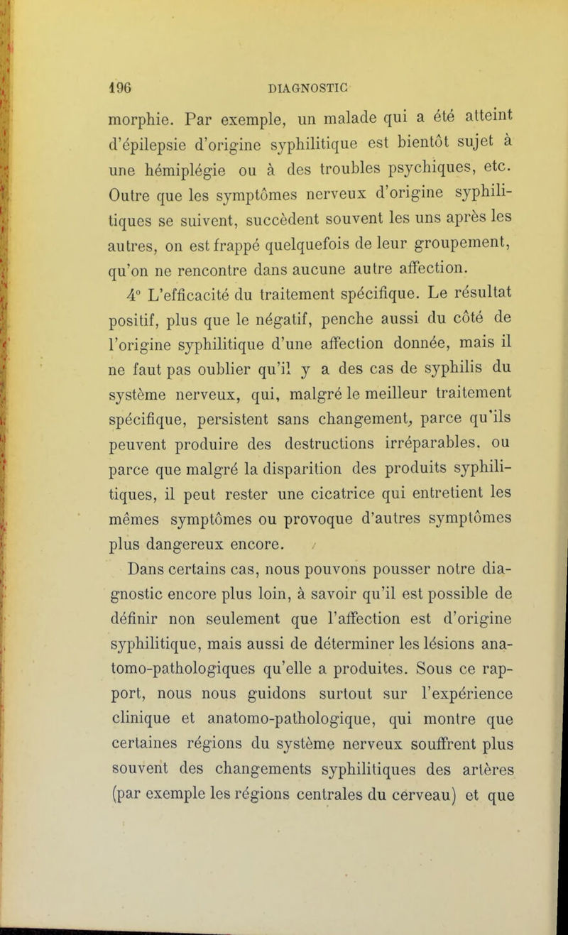 morphie. Par exemple, un malade qui a été atteint d'épilepsie d'origine syphilitique est bientôt sujet à une hémiplégie ou à des troubles psychiques, etc. Outre que les symptômes nerveux d'origine syphili- tiques se suivent, succèdent souvent les uns après les autres, on est frappé quelquefois de leur groupement, qu'on ne rencontre dans aucune autre affection. 4 L'efficacité du traitement spécifique. Le résultat positif, plus que le négatif, penche aussi du côté de l'origine syphilitique d'une affection donnée, mais il ne faut pas oublier qu'il y a des cas de syphilis du système nerveux, qui, malgré le meilleur traitement spécifique, persistent sans changement^ parce qu'ils peuvent produire des destructions irréparables, ou parce que malgré la disparition des produits syphili- tiques, il peut rester une cicatrice qui entretient les mêmes symptômes ou provoque d'autres symptômes plus dangereux encore. Dans certains cas, nous pouvons pousser notre dia- gnostic encore plus loin, à savoir qu'il est possible de définir non seulement que l'affection est d'origine syphilitique, mais aussi de déterminer les lésions ana- tomo-pathologiques qu'elle a produites. Sous ce rap- port, nous nous guidons surtout sur l'expérience clinique et anatomo-pathologique, qui montre que certaines régions du système nerveux souffrent plus souvent des changements syphilitiques des artères (par exemple les régions centrales du cerveau) et que