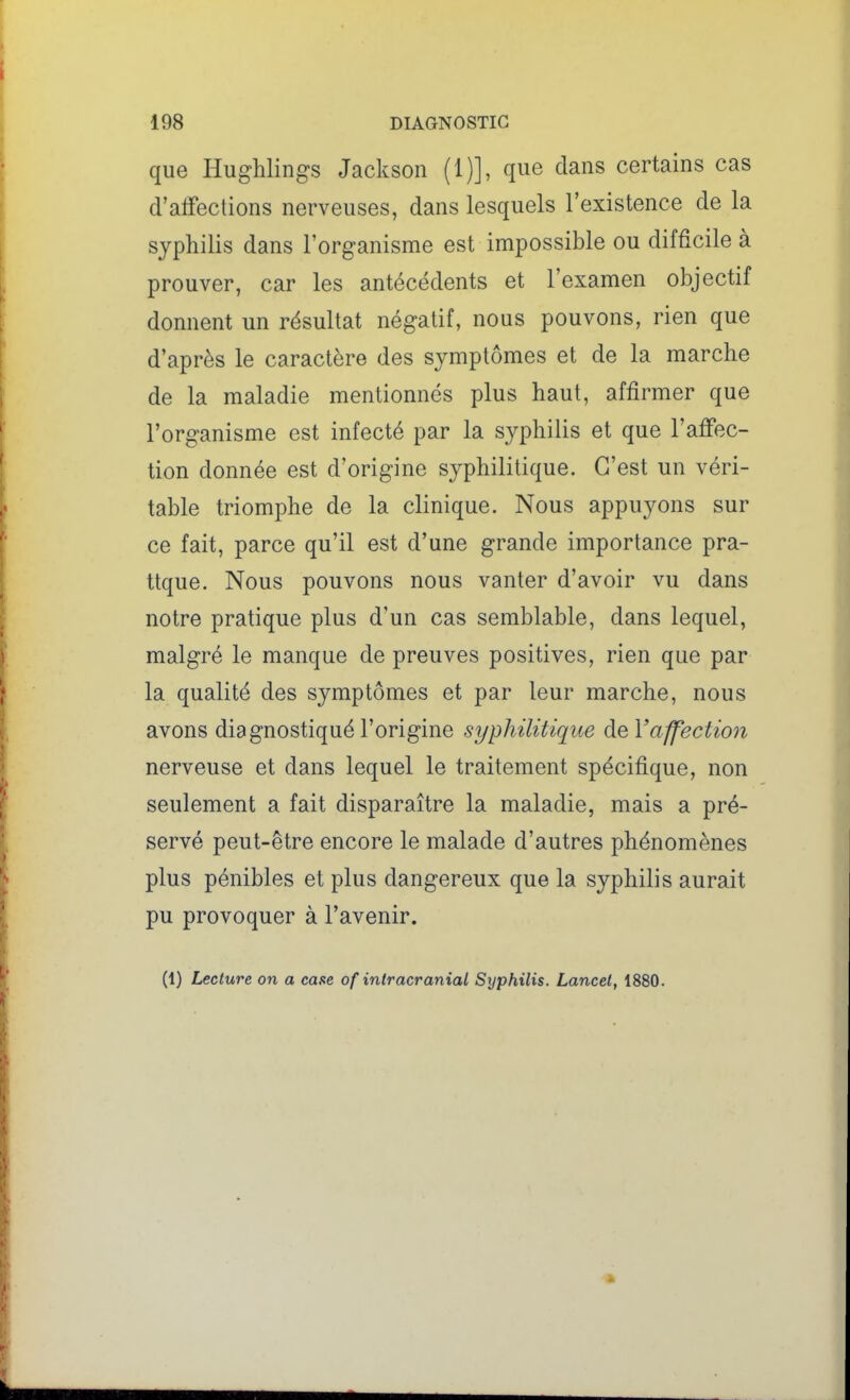 que Hughlings Jackson (1)], que dans certains cas d'affections nerveuses, dans lesquels l'existence de la syphilis dans l'organisme est impossible ou difficile à prouver, car les antécédents et l'examen objectif donnent un résultat négatif, nous pouvons, rien que d'après le caractère des symptômes et de la marche de la maladie mentionnés plus haut, affirmer que l'organisme est infecté par la syphilis et que l'affec- tion donnée est d'origine syphilitique. C'est un véri- table triomphe de la clinique. Nous appuyons sur ce fait, parce qu'il est d'une grande importance pra- tique. Nous pouvons nous vanter d'avoir vu dans notre pratique plus d'un cas semblable, dans lequel, malgré le manque de preuves positives, rien que par la qualité des symptômes et par leur marche, nous avons diagnostiqué l'origine syphilitique de l'affection nerveuse et dans lequel le traitement spécifique, non seulement a fait disparaître la maladie, mais a pré- servé peut-être encore le malade d'autres phénomènes plus pénibles et plus dangereux que la syphilis aurait pu provoquer à l'avenir. (1) Lecture on a case of intracranial Syphilis. Lancet, 1880.