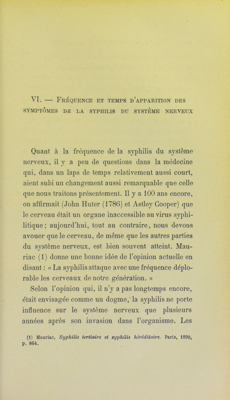 VI. — Fréquence et temps d'apparition des SYMPTÔMES DE LA SYPHILIS DU SYSTEME NERVEUX Quant à la fréquence de la syphilis du système nerveux, il y a peu de questions dans la médecine qui, dans un laps de temps relativement aussi court, aient subi un changement aussi remarquable que celle que nous traitons présentement. Il y a 100 ans encore, on affirmait (John Huter (1786) et Astley Gooper) que le cerveau était un organe inaccessible au virus syphi- litique ; aujourd'hui, tout au contraire, nous devons avouer que le cerveau, de même que les autres parties du système nerveux, est bien souvent atteint. Mau- riac (1) donne une bonne idée de l'opinion actuelle en disant : « La syphilis attaque avec une fréquence déplo- rable les cerveaux de notre génération. » Selon l'opinion qui, il n'y a pas longtemps encore, était envisagée comme un dogme, la syphilis ne porte influence sur le système nerveux que plusieurs années après son invasion dans l'organisme. Les (1) Mauriac, Syphilis tertiaire et srjphilis héréditaire. Paris, 1890, p. 864.