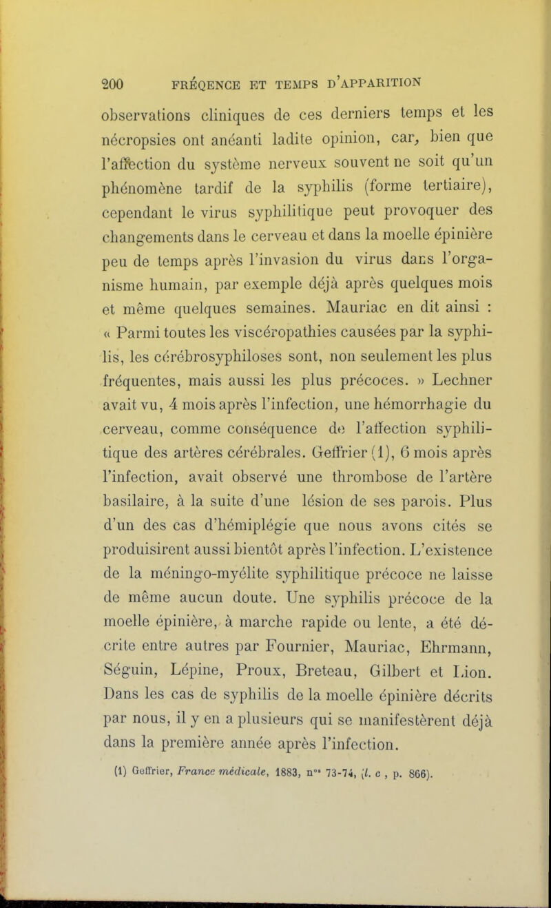 observations cliniques de ces derniers temps et les nécropsies ont anéanti ladite opinion, car, bien que l'affection du système nerveux souvent ne soit qu'un phénomène tardif de la syphilis (forme tertiaire), cependant le virus syphilitique peut provoquer des changements dans le cerveau et dans la moelle épinière peu de temps après l'invasion du virus dans l'orga- nisme humain, par exemple déjà après quelques mois et même quelques semaines. Mauriac en dit ainsi : « Parmi toutes les viscéropathies causées par la syphi- lis, les cérébrosyphiloses sont, non seulement les plus fréquentes, mais aussi les plus précoces. » Lechner avait vu, 4 mois après l'infection, une hémorrhagie du cerveau, comme conséquence do l'alïection syphili- tique des artères cérébrales. Gelïrier(l), 6 mois après l'infection, avait observé une thrombose de l'artère basilaire, à la suite d'une lésion de ses parois. Plus d'un des cas d'hémiplégie que nous avons cités se produisirent aussi bientôt après l'infection. L'existence de la méningo-myélite syphilitique précoce ne laisse de même aucun doute. Une syphilis précoce de la moelle épinière, à marche rapide ou lente, a été dé- crite entre autres par Fournier, Mauriac, Ehrmann, Séguin, Lépine, Proux, Breteau, Gilbert et Lion. Dans les cas de syphilis de la moelle épinière décrits par nous, il y en a plusieurs qui se manifestèrent déjà dans la première année après l'infection. (1) Geffrier, France médicale, 1883, n 73-74, (/. c , p. 866).