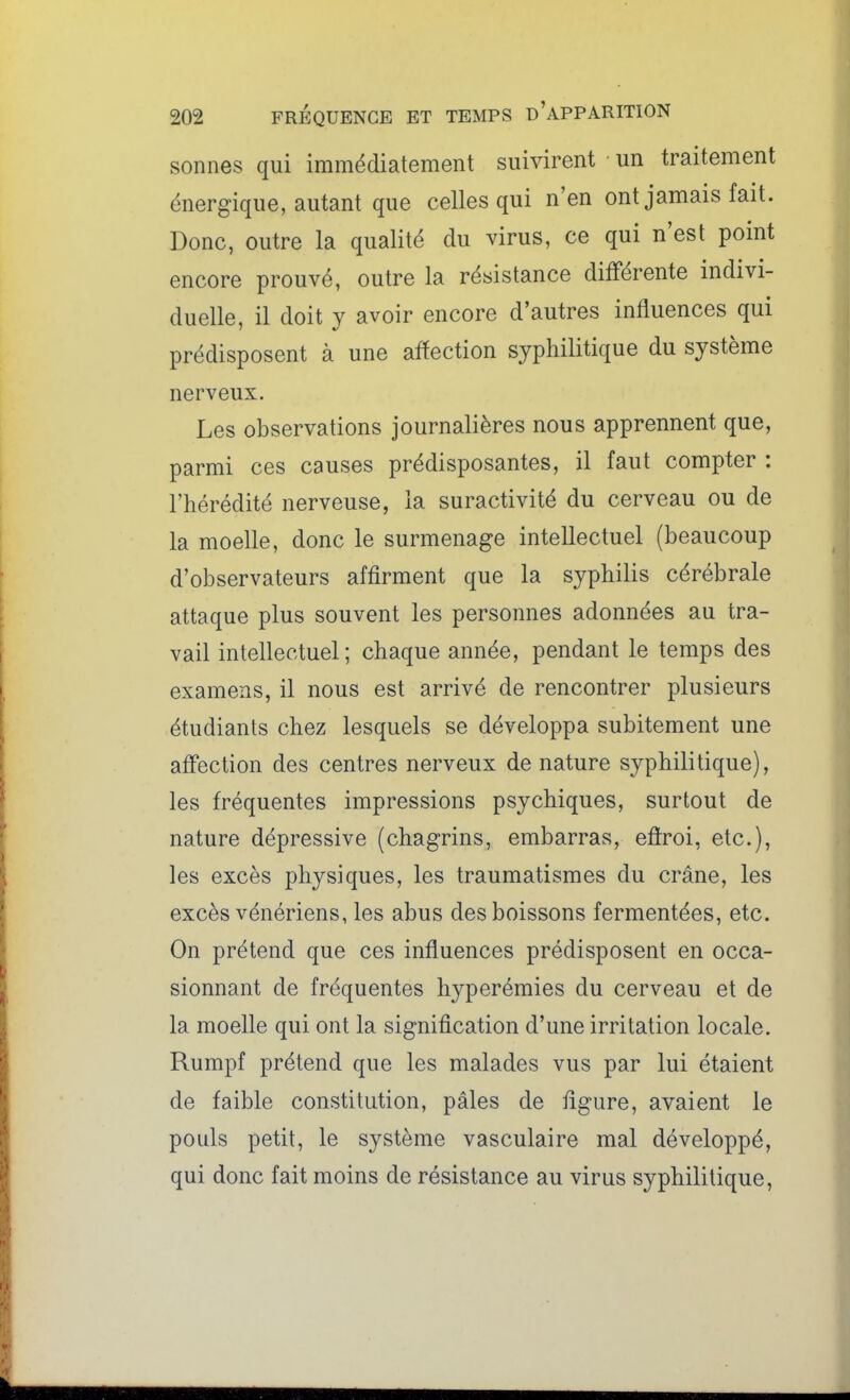 sonnes qui immédiatement suivirent un traitement énergique, autant que celles qui n'en ont jamais fait. Donc, outre la qualité du virus, ce qui n'est point encore prouvé, outre la résistance différente indivi- duelle, il doit y avoir encore d'autres influences qui prédisposent à une affection syphilitique du système nerveux. Les observations journalières nous apprennent que, parmi ces causes prédisposantes, il faut compter : l'hérédité nerveuse, la suractivité du cerveau ou de la moelle, donc le surmenage intellectuel (beaucoup d'observateurs affirment que la syphilis cérébrale attaque plus souvent les personnes adonnées au tra- vail intellectuel; chaque année, pendant le temps des examens, il nous est arrivé de rencontrer plusieurs étudiants chez lesquels se développa subitement une affection des centres nerveux de nature syphilitique), les fréquentes impressions psychiques, surtout de nature dépressive (chagrins, embarras, eflroi, etc.), les excès physiques, les traumatismes du crâne, les excès vénériens, les abus des boissons fermentées, etc. On prétend que ces influences prédisposent en occa- sionnant de fréquentes hyperémies du cerveau et de la moelle qui ont la signification d'une irritation locale. Rumpf prétend que les malades vus par lui étaient de faible constitution, pâles de figure, avaient le pouls petit, le système vasculaire mal développé, qui donc fait moins de résistance au virus syphilitique,