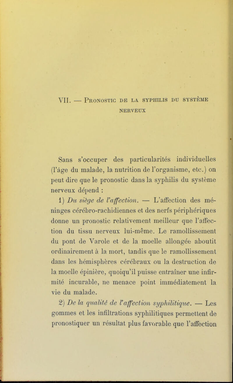 VII. — Pronostic de la. syphilis du système NERVEUX Sans s'occuper des particularités individuelles (l'âge du malade, la nutrition de l'organisme, etc.) on peut dire que le pronostic dans la syphilis du système nerveux dépend : 1) Du siège de Vaffection. — L'affection des mé- ninges cérébro-rachidiennes et des nerfs périphériques donne un pronostic relativement meilleur que l'affec- tion du tissu nerveux lui-même. Le ramollissement du pont de Varole et de la moelle allongée aboutit ordinairement à la mort, tandis que le ramollissement dans les hémisphères cérébraux ou la destruction de la moelle épinière, quoiqu'il puisse entraîner une infir- mité incurable, ne menace point immédiatement la vie du malade. 2) De la qualité de Vaffection syphilitique. — Les gommes et les infiltrations syphilitiques permettent de pronostiquer un résultat plus favorable que l'affection