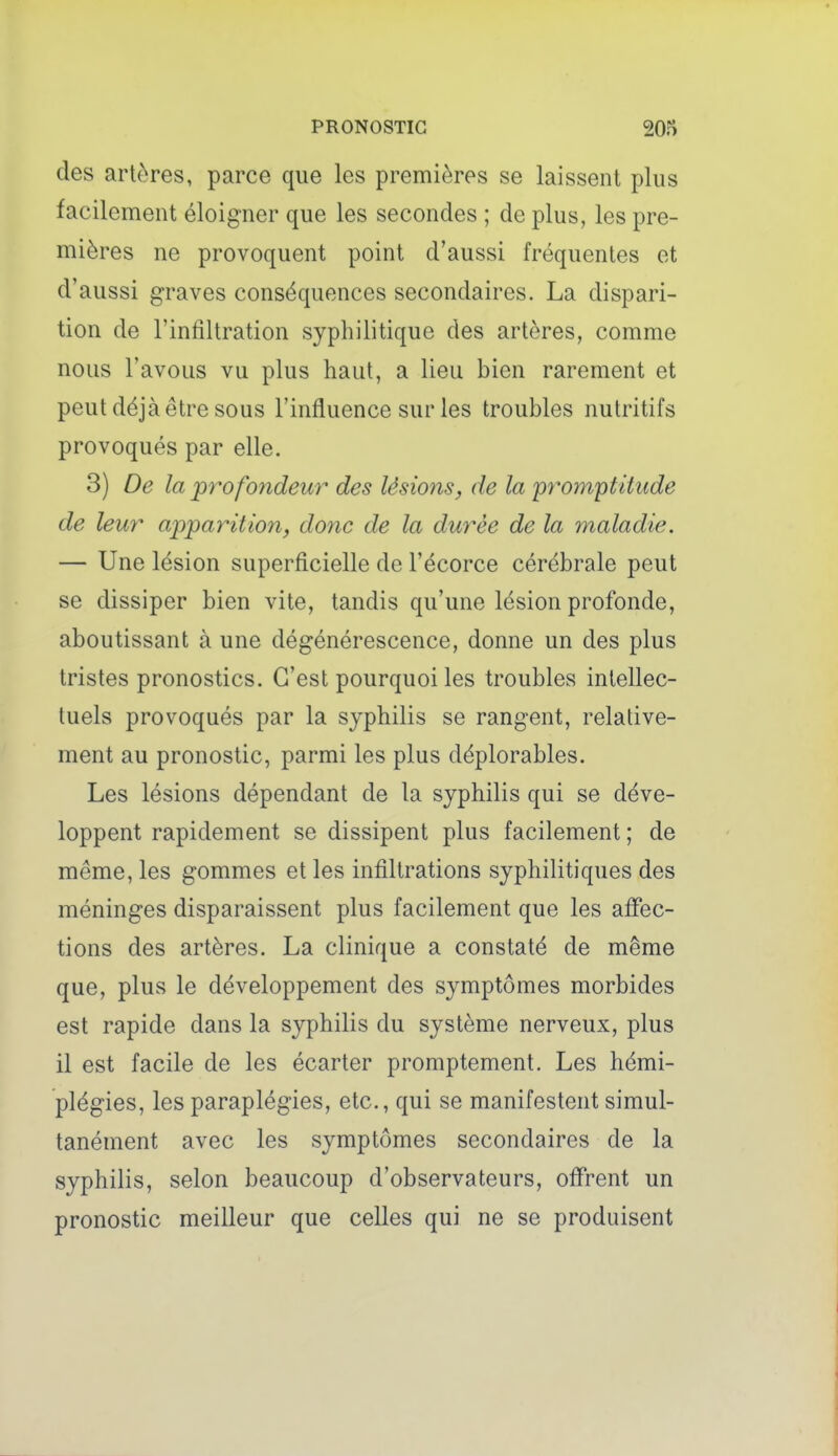 PRONOSTIC m des artères, parce que les premières se laissent plus facilement éloigner que les secondes ; de plus, les pre- mières ne provoquent point d'aussi fréquentes et d'aussi graves conséquences secondaires. La dispari- tion de l'infiltration syphilitique des artères, comme nous l'avous vu plus haut, a lieu bien rarement et peut déjà être sous l'influence sur les troubles nutritifs provoqués par elle. 3) De la jprofondeur des lésions, de la yrom'ptitude de leur apparitio7i, dotic de la durée de la maladie. — Une lésion superficielle de l'écorce cérébrale peut se dissiper bien vite, tandis qu'une lésion profonde, aboutissant à une dégénérescence, donne un des plus tristes pronostics. C'est pourquoi les troubles intellec- tuels provoqués par la syphilis se rangent, relative- ment au pronostic, parmi les plus déplorables. Les lésions dépendant de la syphilis qui se déve- loppent rapidement se dissipent plus facilement ; de même, les gommes et les infiltrations syphilitiques des méninges disparaissent plus facilement que les affec- tions des artères. La clinique a constaté de même que, plus le développement des symptômes morbides est rapide dans la syphilis du système nerveux, plus il est facile de les écarter promptement. Les hémi- plégies, les paraplégies, etc., qui se manifestent simul- tanément avec les symptômes secondaires de la syphilis, selon beaucoup d'observateurs, offrent un pronostic meilleur que celles qui ne se produisent
