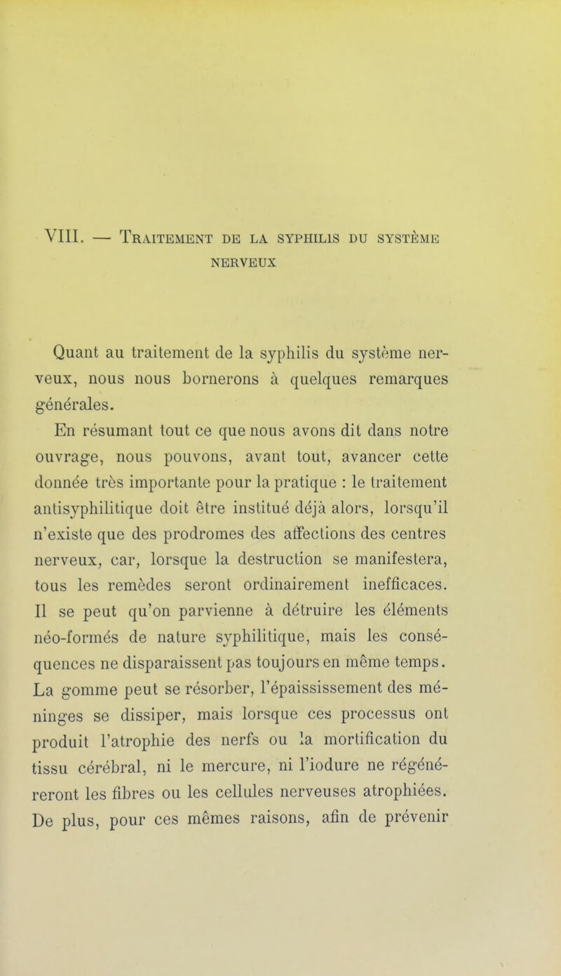 VIIL — Traitement de la syphilis du système NERVEUX Quant au traitement de la syphilis du système ner- veux, nous nous bornerons à quelques remarques générales. En résumant tout ce que nous avons dit dans notre ouvrage, nous pouvons, avant tout, avancer cette donnée très importante pour la pratique : le traitement antisyphilitique doit être institué déjà alors, lorsqu'il n'existe que des prodromes des affections des centres nerveux, car, lorsque la destruction se manifestera, tous les remèdes seront ordinairement inefficaces. Il se peut qu'on parvienne à détruire les éléments néo-formés de nature syphilitique, mais les consé- quences ne disparaissent pas toujours en même temps. La gomme peut se résorber, l'épaississement des mé- ninges se dissiper, mais lorsque ces processus ont produit l'atrophie des nerfs ou la mortification du tissu cérébral, ni le mercure, ni l'iodure ne régéné- reront les fibres ou les cellules nerveuses atrophiées. De plus, pour ces mêmes raisons, afin de prévenir