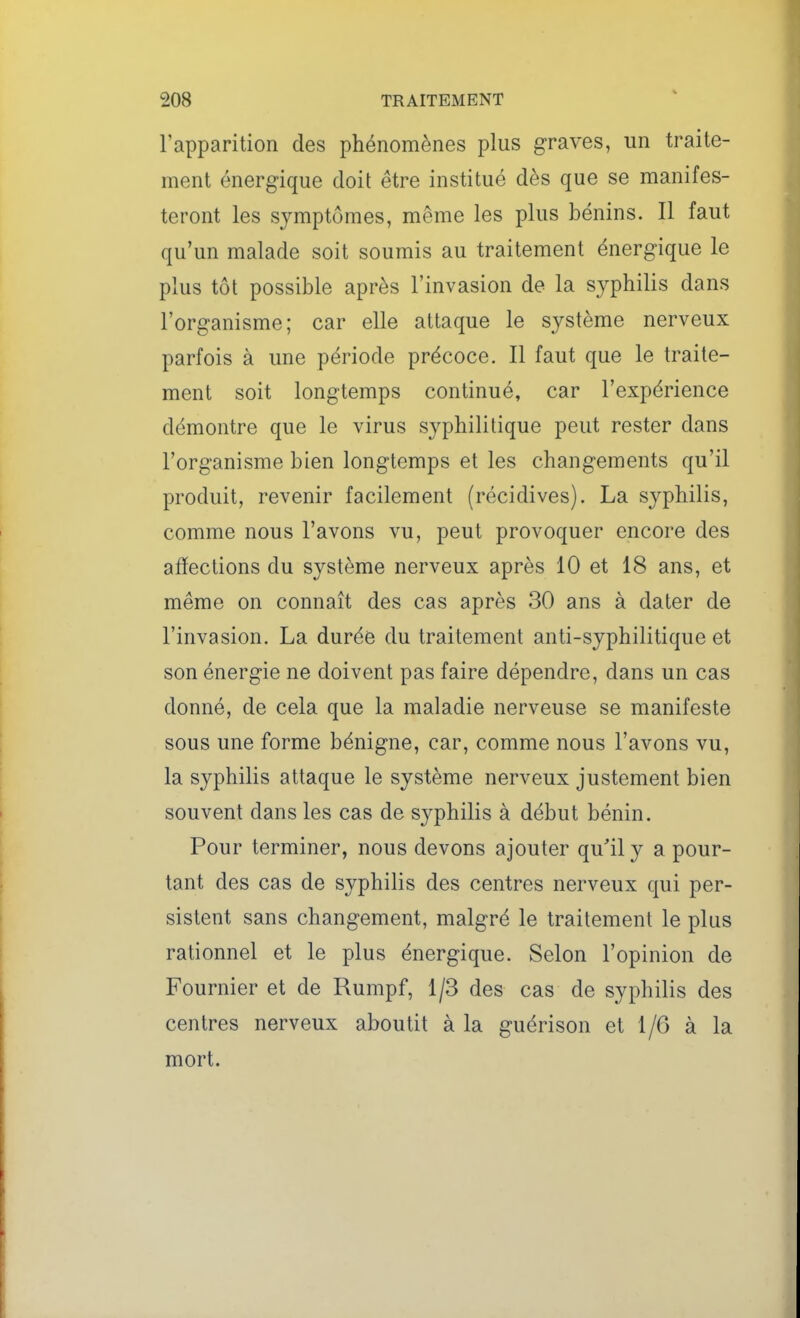 l'apparition des phénomènes plus graves, un traite- ment énergique doit être institué dès que se manifes- teront les symptômes, même les plus bénins. Il faut qu'un malade soit soumis au traitement énergique le plus tôt possible après l'invasion de la S3^philis dans l'organisme; car elle attaque le système nerveux parfois à une période précoce. Il faut que le traite- ment soit longtemps continué, car l'expérience démontre que le virus syphilitique peut rester dans l'organisme bien longtemps et les changements qu'il produit, revenir facilement (récidives). La syphilis, comme nous l'avons vu, peut provoquer encore des affections du système nerveux après 10 et 18 ans, et même on connaît des cas après 30 ans à dater de l'invasion. La durée du traitement anti-syphilitique et son énergie ne doivent pas faire dépendre, dans un cas donné, de cela que la maladie nerveuse se manifeste sous une forme bénigne, car, comme nous l'avons vu, la syphilis attaque le système nerveux justement bien souvent dans les cas de syphilis à début bénin. Pour terminer, nous devons ajouter qu'il y a pour- tant des cas de syphilis des centres nerveux qui per- sistent sans changement, malgré le traitement le plus rationnel et le plus énergique. Selon l'opinion de Fournier et de Rumpf, 1/3 des cas de syphilis des centres nerveux aboutit à la guérison et 1/6 à la mort.