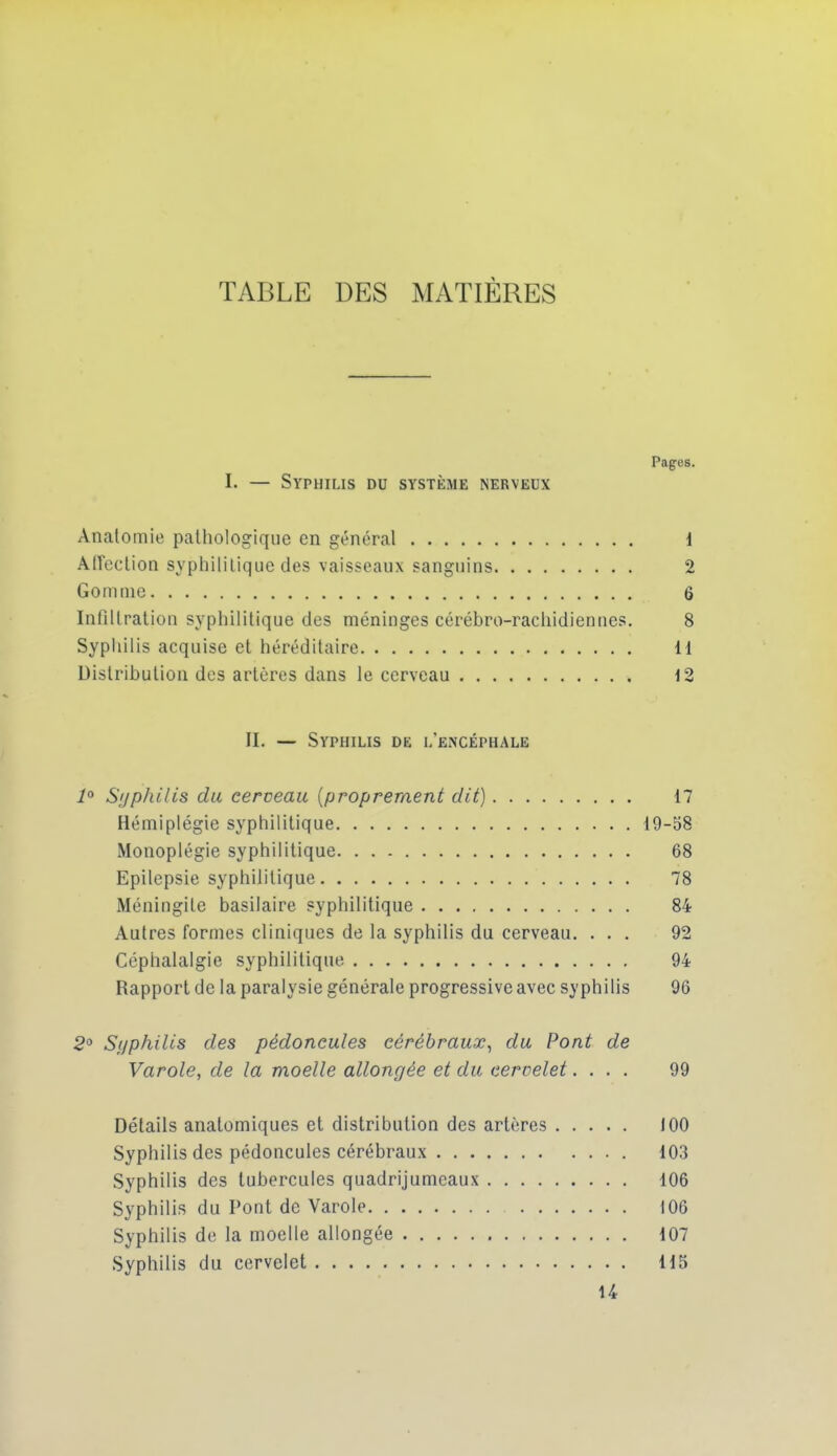 TABLE DES MATIÈRES Pages. I. — Syphilis du système nerveux Anatomie pathologique en général d Affeclion syphilitique des vaisseaux sanguins 2 Gomme 6 Intiltration syphilitique des méninges cérébro-rachidiennes. 8 Syphilis acquise et héréditaire 11 Distribution des artères dans le cerveau 12 II. — Syphilis de l'encéphale Sijpliilis du cerveau [propreraent dit) 17 Hémiplégie syphilitique 19-58 Monoplégie syphilitique 68 Epilepsie syphilitique 78 Méningite basilaire syphilitique 84 Autres formes cliniques de la syphilis du cerveau. ... 92 Céphalalgie syphilitique 94 Rapport de la paralysie générale progressive avec syphilis 96 20 Syphilis des pédoncules cérébraux, du Pont de Varole, de la moelle allongée et du cervelet.... 99 Détails anatomiques et distribution des artères JOO Syphilis des pédoncules cérébraux 103 Syphilis des tubercules quadrijumeaux 106 Syphilis du Pont de Varole 106 Syphilis de la moelle allongée 107 Syphilis du cervelet 115 U
