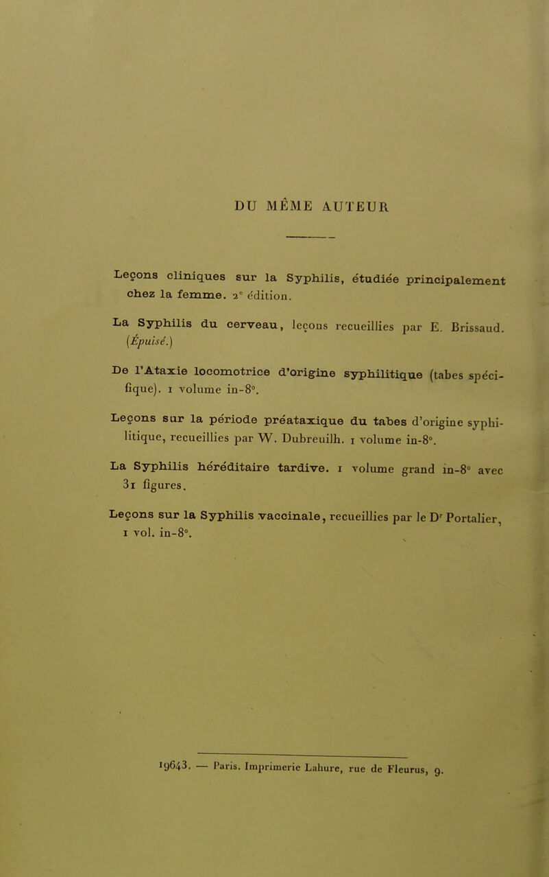 DU MÊME AUTEUR Leçons cliniques sur la Syphilis, étudiée principalement chez la femme. 2 (•dition. La Syphilis du cerveau, leçons recueillies par E. Brissaud. (Epuisé.) De l'Ataxie locomotrice d'origiae syphiUtique (tabès spëci- Cque). I volume in-8°. Leçons sur la période préataxique du tahes d'origine syphi- litique, recueillies par W. Dubreuilh. i volume in-8°. La Syphilis héréditaire tardive, i volume grand in-S avec 3i figures. Leçons sur la Syphilis vaccinale, recueillies par le Portalier, I vol. in-8°. 19643. — Paris. Imprimerie Laliure, rue de Fleurus, 9.