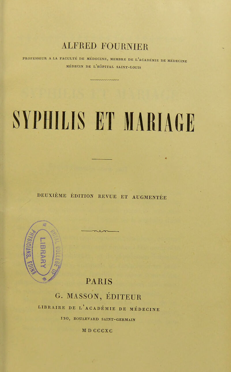 ALFRED FOURNIER PROFESSEUR A LA FACULTÉ DE MÉDECINE, MEMBRE DE l'aCADÉMIE MÉDECIN DE l'hÔPITAL SAINT-LOUIS SYPHILIS ET MARIAGE DEUXIÈME ÉDITION REVUE ET AUGMENTÉE G. MASSON, ÉDITEUR BRAIRE DE l'aCADÉMIE DE MEDECINE 120, BOULEVARD SAINT-GERMAIN M D CCCXC