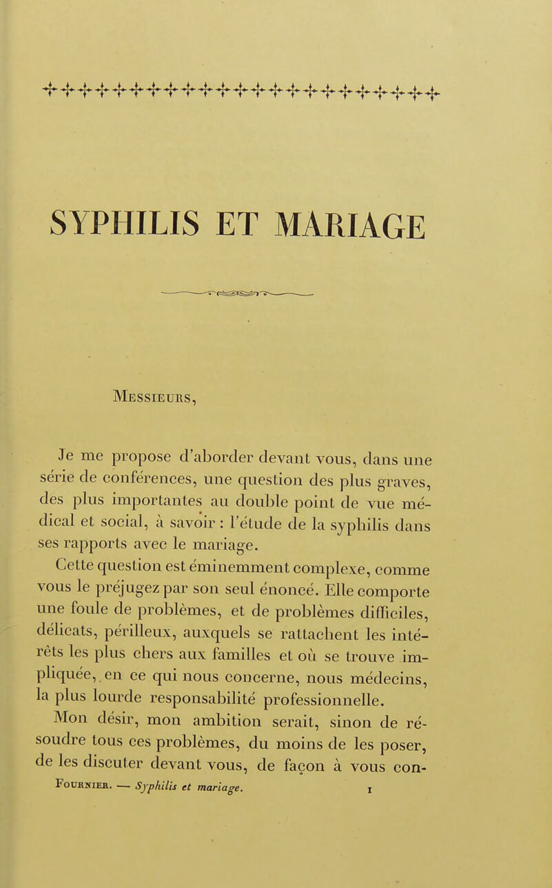 Je me propose d'aborder devant vous, dans une série de conférences, une question des plus graves, des plus importantes au double point de vue mé- dical et social, à savoir : l'élude de la syphilis dans ses rapports avec le mariage. Cette question est éminemment complexe, comme vous le préjugez par son seul énoncé. Elle comporte une foule de problèmes, et de problèmes difficiles, délicats, périlleux, auxquels se rattachent les inté- rêts les plus chers aux familles et où se trouve im- pliquée, en ce qui nous concerne, nous médecins, la plus lourde responsabilité professionnelle. Mon désir, mon ambition serait, sinon de ré- soudre tous ces problèmes, du moins de les poser, de les discuter devant vous, de façon à vous con-