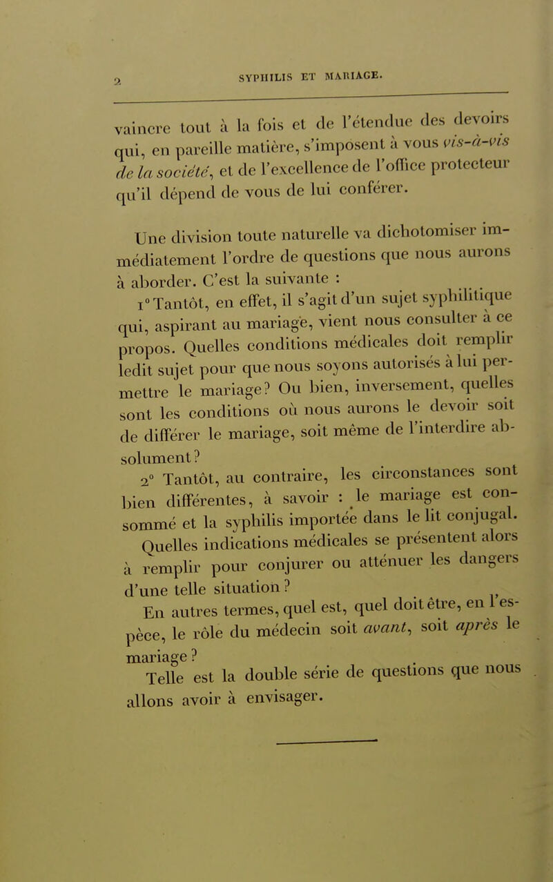 vaincre tout à la fois et de l'étendue des devoirs qui, en pareille matière, s'imposent à vous i^is-a-i>is de la société, et de l'excellence de l'oflice prolecteur qu'il dépend de vous de lui conférer. Une division toute naturelle va dichotomiser im- médiatement l'ordre de questions que nous aurons à aborder. C'est la suivante : i» Tantôt, en effet, il s'agit d'un sujet syphilitique qui, aspirant au mariage, vient nous consulter à ce propos. Quelles conditions médicales doit remplir ledit sujet pour que nous soyons autorisés à lui per- mettre le mariage? Ou bien, inversement, quelles sont les conditions où nous aurons le devoir soit de différer le mariage, soit même de l'interdire ab- solument ? 2 Tantôt, au contraire, les circonstances sont bien différentes, à savoir : le mariage est con- sommé et la syphilis importée dans le lit conjugal. Quelles indications médicales se présentent alors à remplir pour conjurer ou atténuer les dangers d'une telle situation ? En autres termes, quel est, quel doit être, en 1 es- pèce, le rôle du médecin soit avant, soit après le mariage ? Telle est la double série de questions que nous allons avoir à envisager.