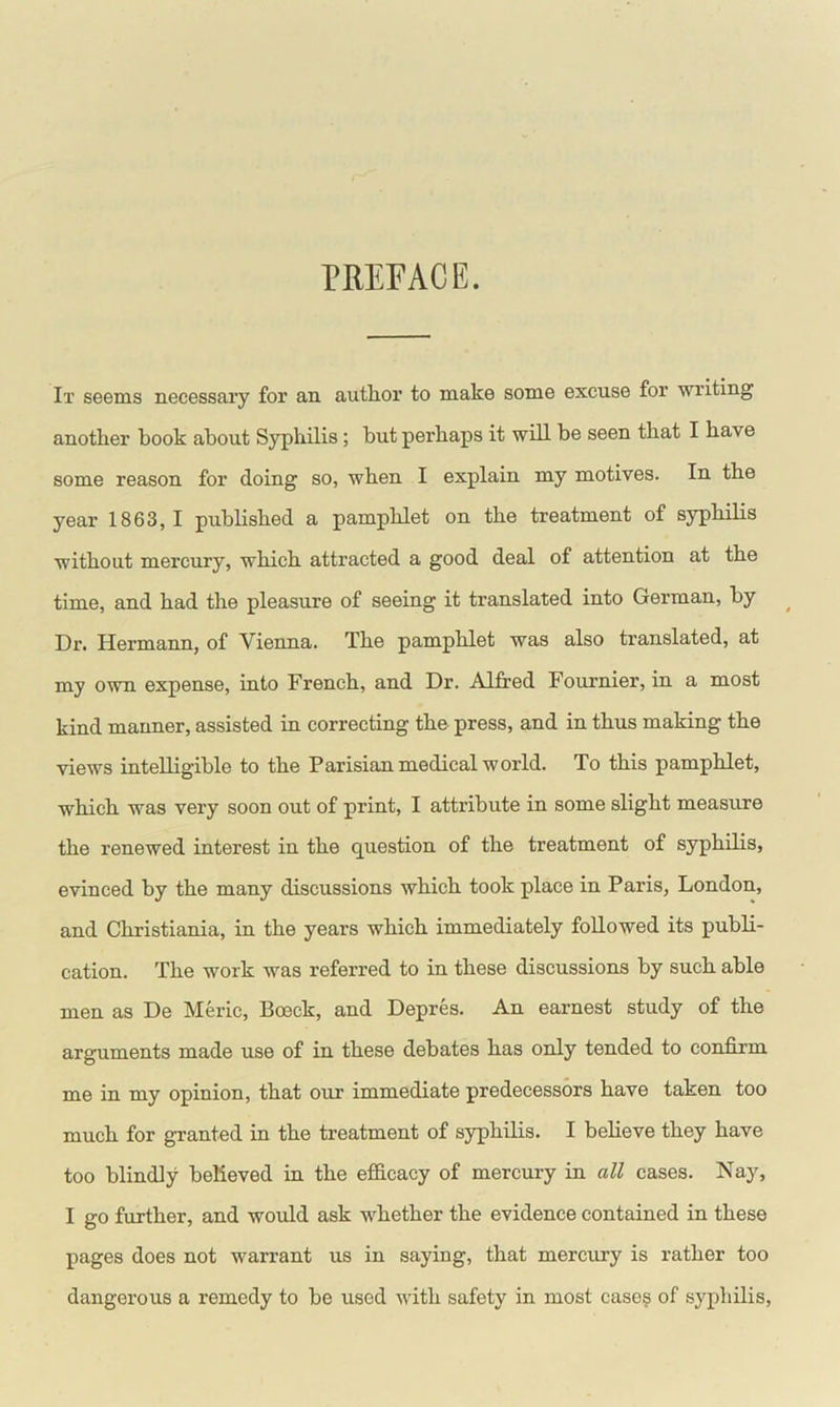 PREFACE. It seems necessary for an author to make some excuse for writing another hook about Syphilis ; but perhaps it will be seen that I have some reason for doing so, when I explain my motives. In the year 1863,1 published a pamphlet on the treatment of syphilis without mercury, which attracted a good deal of attention at the time, and had the pleasure of seeing it translated into German, by Dr. Hermann, of Vienna. The pamphlet was also translated, at my own expense, into French, and Dr. Alfred Fournier, in a most kind manner, assisted in correcting the press, and in thus making the views intelligible to the Parisian medical world. To this pamphlet, which was very soon out of print, I attribute in some slight measure the renewed interest in the question of the treatment of syphilis, evinced by the many discussions which took place in Paris, London, and Christiania, in the years which immediately followed its publi- cation. The work was referred to in these discussions by such able men as De Meric, Bceck, and Depres. An earnest study of the arguments made use of in these debates has only tended to confirm me in my opinion, that our immediate predecessors have taken too much for granted in the treatment of syphilis. I believe they have too blindly believed in the efficacy of mercury in all cases. Nay, I go further, and would ask whether the evidence contained in these pages does not warrant us in saying, that mercury is rather too dangerous a remedy to be used with safety in most cases of syphilis,