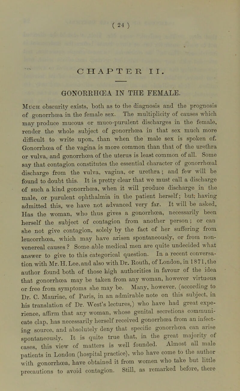 ( 2-1 ) CHAPTER II. GONORRHOEA IN THE FEMALE. Much obscurity exists, both as to the diagnosis and the prognosis of gonorrhoea in the female sex. The multiplicity of causes which may produce mucous or muco-purulent discharges in the female, render the whole subject of gonorrhoea in that sex much more difficult to write upon, than when the male sex is spoken of. Gonorrhoea of the vagina is more common than that of the urethra or vulva, and gonorrhoea of the uterus is least common of all. Some say that contagion constitutes the essential character of gonorrhoeal discharge from the vulva, vagina, or urethra ; and few will be found to doubt this. It is pretty clear that we must call a discharge of such a kind gonorrhoea, when it will produce discharge in the male, or purulent ophthalmia in the patient herself; but; having admitted this, we have not advanced very far. It will be asked, Has the woman, who thus gives a gonorrhoea, necessarily been herself the subject of contagion from another person; or can she not give contagion, solely by the fact of her suffering from leucorrhoea, which may have arisen spontaneously, or fiom non- venereal causes ? Some able medical men are quite undecided what answer to give to this categorical question. In a recent conversa- tion with Mr. II. Lee, and also with Dr. Routh, of London, in 1871, the author found both of those high authorities in favour of the idea that gonorrhoea may be taken from any woman, however virtuous or free from symptoms she may be. Many, however, (according to Dr. C. Mauriac, of Paris, in an admirable note on this subject, in his translation of Dr. West’s lectures,) who have had great expe- rience, affirm that any woman, whose genital secretions communi- cate clap, has necessarily herself received gonorrhoea from an infect- ing source, and absolutely deny that specific gonorrhoea can arise spontaneously. It is quite true that, in the great majority of cases, this view of matters is well founded. Almost all male patients in London (hospital practice), who have come to the author with gonorrhoea, have obtained it from women who take but little precautions to avoid contagion. Still, as remarked before, there