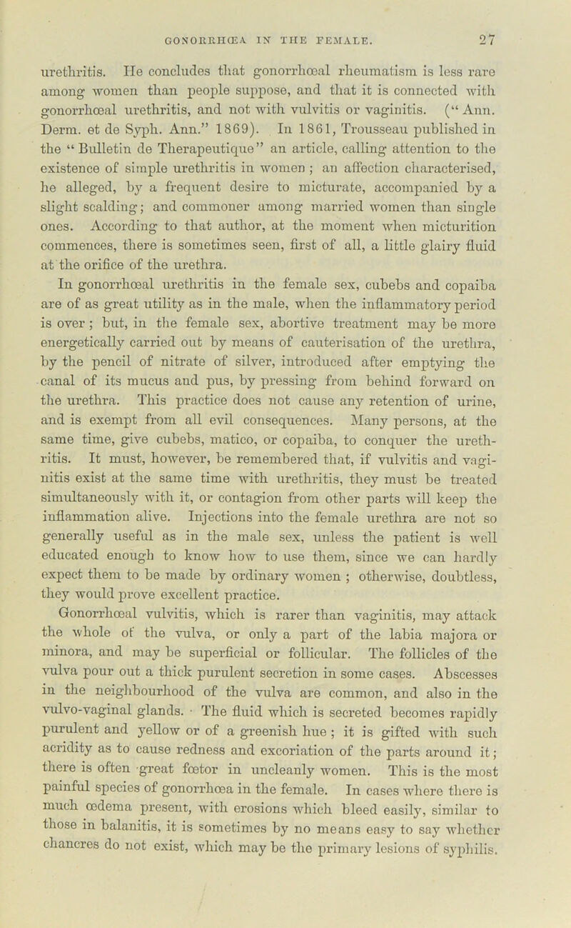 urethritis. He concludes that gonorrhoeal rheumatism is less rare among women than people suppose, and that it is connected with gonorrhoeal urethritis, and not with vulvitis or vaginitis. (“ Ann. Derm, et de Syph. Ann.” 1869). In 1861, Trousseau published in the “Bulletin de Therapeutique” an article, calling attention to the existence of simple urethritis in women ; an affection characterised, he alleged, by a frequent desire to micturate, accompanied by a slight scalding; and commoner among married women than single ones. According to that author, at the moment when micturition commences, there is sometimes seen, first of all, a little glairy fluid at the orifice of the urethra. In gonorrhoeal urethritis in the female sex, cubebs and copaiba are of as great utility as in the male, when the inflammatory period is over ; but, in the female sex, abortive treatment may be more energetically carried out by means of cauterisation of the urethra, by the pencil of nitrate of silver, introduced after emptying the canal of its mucus and pus, by pressing from behind forward on the urethra. This practice does not cause an}r retention of urine, and is exempt from all evil consequences. Many persons, at the same time, give cubebs, matico, or copaiba, to conquer the ureth- ritis. It must, however, be remembered that, if vulvitis and vagi- nitis exist at the same time with urethritis, they must be treated simultaneously with it, or contagion from other parts will keep the inflammation alive. Injections into the female urethra are not so generally useful as in the male sex, unless the patient is well educated enough to know how to use them, since we can hardly expect them to be made by ordinary women ; otherwise, doubtless, they would prove excellent practice. Gonorrhoeal vulvitis, which is rarer than vaginitis, may attack the whole ot the vulva, or only a part of the labia majora or minora, and may be superficial or follicular. The follicles of the vulva pour out a thick purulent secretion in some cases. Abscesses in the neighbourhood of the vulva are common, and also in the vulvo-vaginal glands. ■ The fluid which is secreted becomes rapidly purulent and yellow or of a greenish hue ; it is gifted with such acridity as to cause redness and excoriation of the parts around it ; there is often great foetor in uncleanly women. This is the most painful species of gonorrhoea in the female. In cases where there is much oedema present, with erosions which bleed easily, similar to those in balanitis, it is sometimes by no meats easy to say whether chancres do not exist, which may be the primary lesions of syphilis.