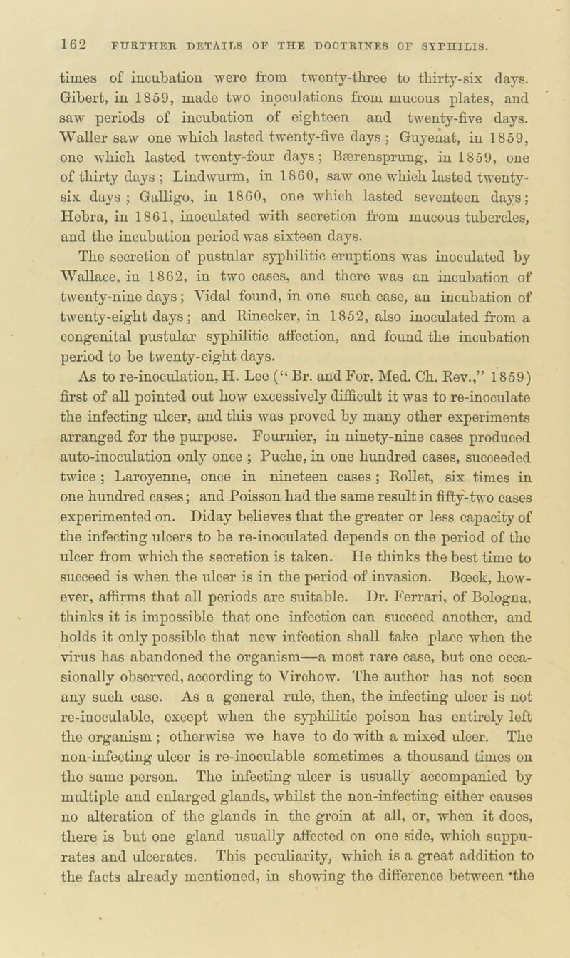 times of incubation were from twenty-three to thirty-six days. Gibert, in 1859, made two inoculations from mucous plates, and saw periods of incubation of eighteen and twenty-five days. Waller saw one which lasted twenty-five days ; Guyenat, in 1859, one which lasted twenty-four days; Bserensprung, in 1859, one of thirty days ; Lindwurm, in 1860, saw one which lasted twenty- six days; Galligo, in 1860, one which lasted seventeen days; Hebra, in 1861, inoculated with secretion from mucous tubercles, and the incubation period was sixteen days. The secretion of pustular syphilitic eruptions was inoculated by Wallace, iu 1862, in two cases, and there was an incubation of twenty-nine days; Vidal found, in one such case, an incubation of twenty-eight days; and Rinecker, in 1852, also inoculated from a congenital pustular syphilitic affection, and found the incubation period to be twenty-eight days. As to re-inoculation, II. Lee (“ Br. and For. Med. Ch. Rev.,” 1859) first of all pointed out how excessively difficult it was to re-inoculate the infecting ulcer, and this was proved by many other experiments arranged for the purpose. Fournier, in ninety-nine cases produced auto-inoculation only once ; Puche, in one hundred cases, succeeded twice ; Laroyenne, once in nineteen cases ; Rollet, six times in one hundred cases; and Poisson had the same result in fifty-two cases experimented on. Diday believes that the greater or less capacity of the infecting ulcers to be re-inoculated depends on the period of the ulcer from which the secretion is taken. He thinks the best time to succeed is when the ulcer is in the period of invasion. Boeck, how- ever, affirms that all periods are suitable. Dr. Ferrari, of Bologna, thinks it is impossible that one infection can succeed another, and holds it only possible that new infection shall take place when the virus has abandoned the organism—a most rare case, but one occa- sionally observed, according to Virchow. The author has not seen any such case. As a general rule, then, the infecting ulcer is not re-inoculable, except when the syphilitic poison has entirely left the organism ; otherwise we have to do with a mixed ulcer. The non-infecting ulcer is re-inoculable sometimes a thousand times on the same person. The infecting ulcer is usually accompanied by multiple and enlarged glands, whilst the non-infecting either causes no alteration of the glands in the groin at all, or, when it does, there is but one gland usually affected on one side, which suppu- rates and ulcerates. This peculiarity, which is a great addition to the facts already mentioned, in showing the difference between 'the